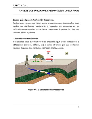 CAPÍTULO 1
CAUSAS QUE ORIGINAN LA PERFORACIÓN DIRECCIONAL
4
Causas que originan la Perforación Direccional. Ç
Existen varias razones que hacen que se programen pozos direccionales, estas
pueden ser planificadas previamente o causadas por problemas en las
perforaciones que ameriten un cambio de programa en la perforación. Las más
comunes son las siguientes:
- Localizaciones Inaccesibles
Son aquellas áreas a perforar donde se encuentra algún tipo de instalaciones o
edificaciones (parques, edificios, etc), o donde el terreno por sus condiciones
naturales (lagunas, ríos, montañas, etc) hacen difícil su acceso.
Figura Nº.1.2 Localizaciones Inaccesibles
 