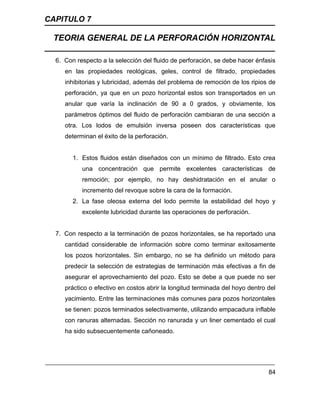 CAPITULO 7
TEORIA GENERAL DE LA PERFORACIÓN HORIZONTAL
84
6. Con respecto a la selección del fluido de perforación, se debe hacer énfasis
en las propiedades reológicas, geles, control de filtrado, propiedades
inhibitorias y lubricidad, además del problema de remoción de los ripios de
perforación, ya que en un pozo horizontal estos son transportados en un
anular que varía la inclinación de 90 a 0 grados, y obviamente, los
parámetros óptimos del fluido de perforación cambiaran de una sección a
otra. Los lodos de emulsión inversa poseen dos características que
determinan el éxito de la perforación.
1. Estos fluidos están diseñados con un mínimo de filtrado. Esto crea
una concentración que permite excelentes características de
remoción; por ejemplo, no hay deshidratación en el anular o
incremento del revoque sobre la cara de la formación.
2. La fase oleosa externa del lodo permite la estabilidad del hoyo y
excelente lubricidad durante las operaciones de perforación.
7. Con respecto a la terminación de pozos horizontales, se ha reportado una
cantidad considerable de información sobre como terminar exitosamente
los pozos horizontales. Sin embargo, no se ha definido un método para
predecir la selección de estrategias de terminación más efectivas a fin de
asegurar el aprovechamiento del pozo. Esto se debe a que puede no ser
práctico o efectivo en costos abrir la longitud terminada del hoyo dentro del
yacimiento. Entre las terminaciones más comunes para pozos horizontales
se tienen: pozos terminados selectivamente, utilizando empacadura inflable
con ranuras alternadas. Sección no ranurada y un liner cementado el cual
ha sido subsecuentemente cañoneado.
 