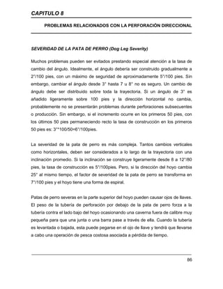 CAPITULO 8
PROBLEMAS RELACIONADOS CON LA PERFORACIÓN DIRECCIONAL
86
SEVERIDAD DE LA PATA DE PERRO (Dog Leg Severity)
Muchos problemas pueden ser evitados prestando especial atención a la tasa de
cambio del ángulo. Idealmente, el ángulo debería ser construido gradualmente a
2°/100 pies, con un máximo de seguridad de aproximadamente 5°/100 pies. Sin
embargo, cambiar el ángulo desde 3° hasta 7 u 8° no es seguro. Un cambio de
ángulo debe ser distribuido sobre toda la trayectoria. Si un ángulo de 3° es
añadido ligeramente sobre 100 pies y la dirección horizontal no cambia,
probablemente no se presentarán problemas durante perforaciones subsecuentes
o producción. Sin embargo, si el incremento ocurre en los primeros 50 pies, con
los últimos 50 pies permaneciendo recto la tasa de construcción en los primeros
50 pies es: 3°*100/50=6°/100pies.
La severidad de la pata de perro es más compleja. Tantos cambios verticales
como horizontales, deben ser considerados a lo largo de la trayectoria con una
inclinación promedio. Si la inclinación se construye ligeramente desde 8 a 12°/80
pies, la tasa de construcción es 5°/100pies. Pero, si la dirección del hoyo cambia
25° al mismo tiempo, el factor de severidad de la pata de perro se transforma en
7°/100 pies y el hoyo tiene una forma de espiral.
Patas de perro severas en la parte superior del hoyo pueden causar ojos de llaves.
El peso de la tubería de perforación por debajo de la pata de perro forza a la
tubería contra el lado bajo del hoyo ocasionando una caverna fuera de calibre muy
pequeña para que una junta o una barra pase a través de ella. Cuando la tubería
es levantada o bajada, esta puede pegarse en el ojo de llave y tendrá que llevarse
a cabo una operación de pesca costosa asociada a pérdida de tiempo.
 