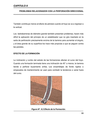 CAPITULO 8
PROBLEMAS RELACIONADOS CON LA PERFORACIÓN DIRECCIONAL
88
También contribuye menos al efecto de péndulo cuando el hoyo se va a regresar a
la vertical.
Los lastrabarrenas de diámetro grande también presentan problemas, hacen más
difícil la aplicación del principio de un estabilizador que no gira insertado en la
sarta de perforación precisamente encima de la barrena para aumentar el ángulo,
y el área grande de su superficie los hace más propicias a que se peguen contra
las paredes.
EFECTO DE LA FORMACIÓN
La inclinación y rumbo del estrato de las formaciones afectan el curso del hoyo.
Cuando una formación laminada tiene una inclinación de 45° o menos, la barrena
tiende a perforar buzamiento arriba. Los ensamblajes de fondo rígidos o
empacados de mantenimiento se usan para combatir la tendencia a variar fuera
del curso.
Figura N°. 8.2 Efecto de la Formación.
 