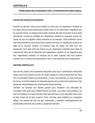CAPITULO 8
PROBLEMAS RELACIONADOS CON LA PERFORACIÓN DIRECCIONAL
90
HOYOS DE POZOS ADYACENTES
Cuando se desvían varios pozos desde un solo sitio, el magnetismo residual en
los hoyos de los pozos adyacentes puede influir en el instrumento magnético que
se usa para hacer un chequeo de la parte superior del hoyo en el pozo que se esté
perforando. Aunque la cantidad de magnetismo residual es pequeña, puede ser
causa de que se registren datos erróneos en el chequeo. Este problema ocurre
más frecuentemente cerca de la parte superior del hoyo. A medida que el pozo se
aleja de la sección vertical, el problema deja de existir. Se dice que una
separación de 6 pies entre los hoyos es una separación suficiente para dejar el
instrumento fuera de la influencia del magnetismo residual. Si se sospecha que
hay magnetismo residual, el chequeo de la parte superior del hoyo deberá
correrse con un instrumento giroscópico, que no sea afectado por el magnetismo.
SISTEMA HIDRÁULICO
Una de las piezas más importante requerida para que la perforación direccional
tenga éxito es la bomba de lodo. El mejor trabajo de control direccional se hace
con la velocidad máxima de penetración y como normalmente se usan barrenas
de conos, la bomba deberá ser bastante grande para producir los volúmenes y las
presiones recomendadas por el fabricante de las barrenas.
También se necesita una bomba grande para mantener una velocidad de
circulación alta para sacar efectivamente los ripios. Los ripios más pesados y el
lodo se arrastran a lo largo del lado más bajo del hoyo a una velocidad menor que
el lodo limpio en el lado superior. Para controlar este problema es necesario
utilizar una bomba de lodo de gran capacidad y controlar cuidadosamente las
propiedades máximas de acarreo y suspensión del lodo.
 