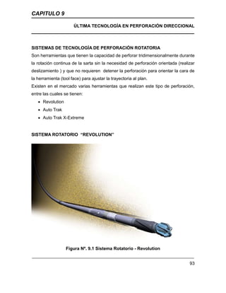 CAPITULO 9
ÚLTIMA TECNOLOGÍA EN PERFORACIÓN DIRECCIONAL
93
SISTEMAS DE TECNOLOGÍA DE PERFORACIÓN ROTATORIA
Son herramientas que tienen la capacidad de perforar tridimensionalmente durante
la rotación continua de la sarta sin la necesidad de perforación orientada (realizar
deslizamiento ) y que no requieren detener la perforación para orientar la cara de
la herramienta (tool face) para ajustar la trayectoria al plan.
Existen en el mercado varias herramientas que realizan este tipo de perforación,
entre las cuales se tienen:
 Revolution
 Auto Trak
 Auto Trak X-Extreme
SISTEMA ROTATORIO “REVOLUTION”
Figura Nº. 9.1 Sistema Rotatorio - Revolution
 