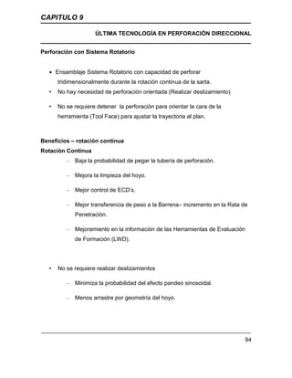 CAPITULO 9
ÚLTIMA TECNOLOGÍA EN PERFORACIÓN DIRECCIONAL
94
Perforación con Sistema Rotatorio
 Ensamblaje Sistema Rotatorio con capacidad de perforar
tridimensionalmente durante la rotación continua de la sarta.
• No hay necesidad de perforación orientada (Realizar deslizamiento)
• No se requiere detener la perforación para orientar la cara de la
herramienta (Tool Face) para ajustar la trayectoria al plan.
Beneficios – rotación continua
Rotación Continua
– Baja la probabilidad de pegar la tubería de perforación.
– Mejora la limpieza del hoyo.
– Mejor control de ECD’s.
– Mejor transferencia de peso a la Barrena– incremento en la Rata de
Penetración.
– Mejoramiento en la información de las Herramientas de Evaluación
de Formación (LWD).
• No se requiere realizar deslizamientos
– Minimiza la probabilidad del efecto pandeo sinosoidal.
– Menos arrastre por geometría del hoyo.
 