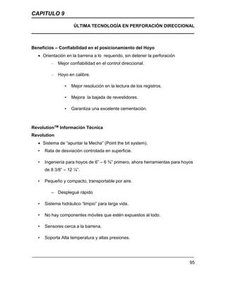 CAPITULO 9
ÚLTIMA TECNOLOGÍA EN PERFORACIÓN DIRECCIONAL
95
Beneficios – Confiabilidad en el posicionamiento del Hoyo
 Orientación en la barrena a lo requerido, sin detener la perforación
– Mejor confiabilidad en el control direccional.
– Hoyo en calibre.
• Mejor resolución en la lectura de los registros.
• Mejora la bajada de revestidores.
• Garantiza una excelente cementación.
RevolutionTM Información Técnica
Revolution
 Sistema de “apuntar la Mecha” (Point the bit system).
• Rata de desviación controlada en superficie.
• Ingeniería para hoyos de 6” – 6 ¾” primero, ahora herramientas para hoyos
de 8 3/8” – 12 ¼”.
• Pequeño y compacto, transportable por aire.
– Desplegué rápido
• Sistema hidráulico “limpio” para larga vida.
• No hay componentes móviles que estén expuestos al lodo.
• Sensores cerca a la barrena.
• Soporta Alta temperatura y altas presiones.
 