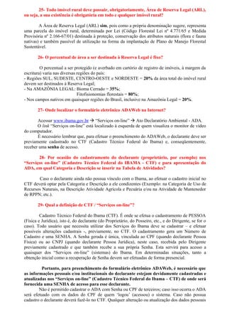 25- Todo imóvel rural deve possuir, obrigatoriamente, Área de Reserva Legal (ARL),
ou seja, a sua existência é obrigatória em todo e qualquer imóvel rural?

        A Área de Reserva Legal (ARL) sim, pois como a própria denominação sugere, representa
uma parcela do imóvel rural, determinada por Lei (Código Florestal Lei nº 4.771/65 e Medida
Provisória nº 2.166-67/01) destinada à proteção, conservação dos atributos naturais (flora e fauna
nativas) e também passível de utilização na forma da implantação de Plano de Manejo Florestal
Sustentável.

       26- O percentual de área a ser destinada à Reserva Legal é fixo?

         O percentual a ser protegido (e averbado em cartório de registro de imóveis, à margem da
escritura) varia nas diversas regiões do país:
- Regiões SUL, SUDESTE, CENTRO-OESTE e NORDESTE = 20% da área total do imóvel rural
devem ser destinados à Reserva Legal;
- Na AMAZÔNIA LEGAL: Bioma Cerrado = 35%;
                              Fitofisionomias florestais = 80%;
- Nos campos nativos em quaisquer regiões do Brasil, inclusive na Amazônia Legal = 20%.

       27- Onde localizar o formulário eletrônico ADAWeb na Internet?

       Acessar www.ibama.gov.br  “Serviços on-line”  Ato Declaratório Ambiental - ADA.
       O link “Serviços on-line” está localizado à esquerda de quem visualiza o monitor de vídeo
do computador.
       É necessário lembrar que, para efetuar o preenchimento do ADAWeb, o declarante deve ser
previamente cadastrado no CTF (Cadastro Técnico Federal do Ibama) e, conseqüentemente,
receber uma senha de acesso.

       28- Por ocasião do cadastramento do declarante (proprietário, por exemplo) nos
“Serviços on-line” (Cadastro Técnico Federal do IBAMA - CTF) e para apresentação do
ADA, em qual Categoria e Descrição se inserir na Tabela de Atividades?

       Caso o declarante ainda não possua vínculo com o Ibama, ao efetuar o cadastro inicial no
CTF deverá optar pela Categoria e Descrição a ele condizentes (Exemplo: na Categoria de Uso de
Recursos Naturais, na Descrição Atividade Agrícola e Pecuária e/ou na Atividade de Mantenedor
de RPPN; etc.).

       29- Qual a definição de CTF / “Serviços on-line”?

         Cadastro Técnico Federal do Ibama (CTF). É onde se efetua o cadastramento de PESSOA
(Física e Jurídica), isto é, do declarante (do Proprietário, do Posseiro, etc., e do Dirigente, se for o
caso). Todo usuário que necessita utilizar dos Serviços do Ibama deve se cadastrar – e efetuar
possíveis alterações cadastrais -, previamente, no CTF. O cadastramento gera um Número de
Cadastro e uma SENHA. A Senha gerada é única, vinculada ao CPF (quando declarante Pessoa
Física) ou ao CNPJ (quando declarante Pessoa Jurídica), neste caso, recebida pelo Dirigente
previamente cadastrado e que também recebe a sua própria Senha. Esta servirá para acesso a
quaisquer dos “Serviços on-line” (sistemas) do Ibama. Em determinadas situações, tanto a
obtenção inicial como a recuperação de Senha devem ser efetuadas de forma presencial.

          Portanto, para preenchimento do formulário eletrônico ADAWeb, é necessário que
as informações pessoais e/ou institucionais do declarante estejam devidamente cadastradas e
atualizadas nos “Serviços on-line” (Cadastro Técnico Federal do Ibama – CTF) de onde será
fornecida uma SENHA de acesso para esse declarante.
        Não é permitido cadastrar o ADA com Senha ou CPF de terceiros; caso isso ocorra o ADA
será efetuado com os dados do CPF de quem ‘logou’ (acessou) o sistema. Caso não possua
cadastro o declarante deverá fazê-lo no CTF. Qualquer alteração ou atualização dos dados pessoais
 