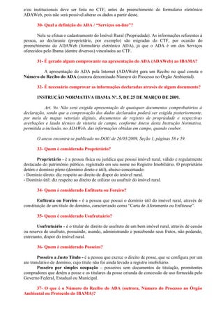 e/ou institucionais deve ser feita no CTF, antes do preenchimento do formulário eletrônico
ADAWeb, pois não será possível alterar os dados a partir deste.

       30- Qual a definição do ADA / “Serviços on-line”?

       Nele se efetua o cadastramento do Imóvel Rural (Propriedade). As informações referentes à
pessoa, ao declarante (proprietário, por exemplo) são migradas do CTF, por ocasião do
preenchimento do ADAWeb (formulário eletrônico ADA), já que o ADA é um dos Serviços
oferecidos pelo Ibama (dentre diversos) vinculados ao CTF.

       31- É gerado algum comprovante na apresentação do ADA (ADAWeb) ao IBAMA?

         A apresentação do ADA pela Internet (ADAWeb) gera um Recibo no qual consta o
Número do Recibo do ADA (outrora denominado Número do Processo no Órgão Ambiental).

       32- É necessário comprovar as informações declaradas através de algum documento?

       INSTRUÇÃO NORMATIVA IBAMA Nº. 5, DE 25 DE MARÇO DE 2009.

           Art. 9o. Não será exigida apresentação de quaisquer documentos comprobatórios à
declaração, sendo que a comprovação dos dados declarados poderá ser exigida posteriormente,
por meio de mapas vetoriais digitais, documentos de registro de propriedade e respectivas
averbações e laudo técnico de vistoria de campo, conforme Anexo desta Instrução Normativa,
permitida a inclusão, no ADAWeb, das informações obtidas em campo, quando couber.

       O anexo encontra-se publicado no DOU de 26/03/2009, Seção 1, páginas 58 e 59.

       33- Quem é considerado Proprietário?

       Proprietário - é a pessoa física ou jurídica que possui imóvel rural, válido e regularmente
destacado do patrimônio público, registrado em seu nome no Registro Imobiliário. O proprietário
detém o domínio pleno (domínio direto e útil), abaixo conceituado:
- Domínio direto: diz respeito ao direito de dispor do imóvel rural.
- Domínio útil: diz respeito ao direito de utilizar ou usufruir do imóvel rural.

       34- Quem é considerado Enfiteuta ou Foreiro?

        Enfiteuta ou Foreiro - é a pessoa que possui o domínio útil do imóvel rural, através de
constituição de um titulo de domínio, caracterizado como “Carta de Aforamento ou Enfiteuse”.

       35- Quem é considerado Usufrutuário?

       Usufrutuário - é o titular do direito de usufruto de um bem imóvel rural, através de cessão
ou reserva de usufruto, possuindo, usando, administrando e percebendo seus frutos, não podendo,
entretanto, dispor do imóvel rural.

       36- Quem é considerado Posseiro?

        Posseiro a Justo Título - é a pessoa que exerce o direito de posse, que se configura por um
ato translativo de domínio, cujo título não foi ainda levado a registro imobiliário.
        Posseiro por simples ocupação – posseiros sem documentos de titulação, promitentes
compradores que detém a posse e os titulares da posse oriunda de concessão de uso fornecida pelo
Governo Federal, Estadual ou Municipal.

     37- O que é o Número do Recibo do ADA (outrora, Número do Processo no Órgão
Ambiental ou Protocolo do IBAMA)?
 