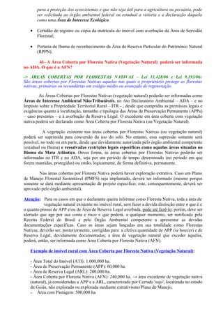 para a proteção dos ecossistemas e que não seja útil para a agricultura ou pecuária, pode
       ser solicitada ao órgão ambiental federal ou estadual a vistoria e a declaração daquela
       como uma Área de Interesse Ecológico.

   •   Certidão de registro ou cópia da matrícula do imóvel com averbação da Área de Servidão
       Florestal;

   •   Portaria do Ibama de reconhecimento da Área de Reserva Particular do Patrimônio Natural
       (RPPN).

      41- A Área Coberta por Floresta Nativa (Vegetação Natural) poderá ser informada
no ADA. O que é a AFN?

-> ÁREAS COBERTAS POR FLORESTAS NATIVAS – Lei 11.428/06 e Lei 9.393/06:
São áreas cobertas por Florestas Nativas aquelas nas quais o proprietário protege as florestas
nativas, primárias ou secundárias em estágio médio ou avançado de regeneração.

        As Áreas Cobertas por Florestas Nativas (vegetação natural) poderão ser informadas como
Áreas de Interesse Ambiental Não-Tributáveis, no Ato Declaratório Ambiental – ADA – e no
Imposto sobre a Propriedade Territorial Rural – ITR - , desde que cumpridas as premissas legais e
exigências quanto à localização, tamanho e tipologia das Áreas de Preservação Permanente (APPs)
– caso presentes – e à averbação da Reserva Legal. O excedente em área coberta com vegetação
nativa poderá ser declarado como Área Coberta por Floresta Nativa (ou Vegetação Natural).

           A vegetação existente nas áreas cobertas por Florestas Nativas (ou vegetação natural)
poderá ser suprimida para conversão do uso do solo. No entanto, essa supressão somente será
possível, no todo ou em parte, desde que devidamente autorizada pelo órgão ambiental competente
(estadual ou Ibama) e ressalvadas restrições legais específicas como aquelas áreas situadas no
Bioma da Mata Atlântica. Dessa forma, as áreas cobertas por Florestas Nativas poderão ser
informadas no ITR e no ADA, seja por um período de tempo determinado (no período em que
forem mantidas, protegidas) ou então, logicamente, de forma definitiva, permanente.

        Nas áreas cobertas por Floresta Nativa poderá haver exploração extrativa. Caso um Plano
de Manejo Florestal Sustentável (PMFS) seja implantado, deverá ser informado (mesmo porque
somente se dará mediante apresentação de projeto específico; este, consequentemente, deverá ser
aprovado pelo órgão ambiental).

Atenção: Para os casos em que o declarante queira informar como Floresta Nativa, toda a área de
           vegetação natural existente no imóvel rural, sem fazer a devida distinção entre o que é e
o quanto possui de APP e/ou de Área de Reserva Legal averbada, pode até fazê-lo; porém, deve ser
alertado que age por sua conta e risco e que poderá, a qualquer momento, ser notificado pela
Receita Federal do Brasil e pelo Órgão Ambiental competente a apresentar as devidas
documentações específicas. Caso as áreas sejam lançadas em sua totalidade como Florestas
Nativas, deverão ser, posteriormente, corrigidas para a efetiva quantidade de APP (se houver) e de
Reserva Legal, devidamente documentadas; a área de vegetação natural que exceder àquelas,
poderá, então, ser informada como Área Coberta por Floresta Nativa (AFN).

   Exemplo de imóvel rural com Área Coberta por Floresta Nativa (Vegetação Natural):

   - Área Total do Imóvel (ATI): 1.000,000 ha.
   - Área de Preservação Permanente (APP): 60,000 ha.
   - Área de Reserva Legal (ARL): 200,000 ha.
   - Área Coberta por Floresta Nativa (AFN): 240,000 ha. → área excedente de vegetação nativa
   (natural), já consideradas a APP e a ARL, caracterizada por Cerrado 'sujo', localizada no estado
   de Goiás, não explorada ou explorada mediante extrativismo/Plano de Manejo.
   – Área com Pastagem: 500,000 ha.
 