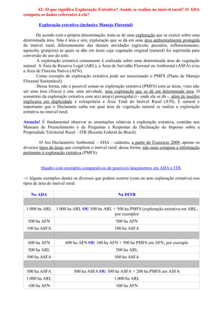 42- O que significa Exploração Extrativa? Aonde se realiza no imóvel rural? O ADA
computa os dados referentes à ela?

        Exploração extrativa (inclusive Manejo Florestal)

        De acordo com a própria denominação, trata-se de uma exploração que se exerce sobre uma
determinada área. Não é área e sim, exploração que se dá em uma área ambientalmente protegida
do imóvel rural, diferentemente das demais atividades (agrícola; pecuária; reflorestamento;
aquícola; granjeira) as quais se dão em áreas cuja vegetação original (natural) foi suprimida para
conversão do uso do solo.
        A exploração extrativa comumente é realizada sobre uma determinada área de vegetação
natural: A Área de Reserva Legal (ARL), a Área de Servidão Florestal ou Ambiental (ASFA) e/ou
a Área de Floresta Nativa (AFN).
        Como exemplo de exploração extrativa pode ser mencionado o PMFS (Plano de Manejo
Florestal Sustentável).
        Dessa forma, não é possível somar-se exploração extrativa (PMFS) com as áreas, visto não
ser uma área (física) e sim, uma atividade, uma exploração que se dá em determinada área. O
somatório da exploração extrativa com a(s) área(s) protegida(s) - onde ela se dá -, além de insólito
implicaria em duplicidade e extrapolaria a Área Total do Imóvel Rural (ATI). É natural e
importante que o Declarante saiba em qual área de vegetação natural se realiza a exploração
extrativa no imóvel rural.

Atenção! É fundamental observar as orientações relativas à exploração extrativa, contidas nos
Manuais de Preenchimento e de Perguntas e Respostas da Declaração do Imposto sobre a
Propriedade Territorial Rural – ITR (Receita Federal do Brasil).

         O Ato Declaratório Ambiental – ADA – cadastra, a partir do Exercício 2009, apenas os
diversos tipos de áreas que compõem o imóvel rural; dessa forma, não mais computa a informação
pertinente à exploração extrativa (PMFS).


          Quadro com exemplos comparativos de possíveis lançamentos em ADA e ITR:

→ Alguns exemplos dentre os diversos que podem ocorrer (com ou sem exploração extrativa) nos
tipos de área do imóvel rural:

    No ADA                                           Na DITR


 1.000 ha ARL 1.000 ha ARL OU 500 ha ARL + 500 ha PMFS (exploração extrativa em ARL,
                                          por exemplo)
  500 ha AFN                                        500 ha AFN
 100 ha ASFA                                       100 ha ASFA


  600 ha AFN           600 ha AFN OU 100 ha AFN + 500 ha PMFS em AFN, por exemplo
  500 ha ARL                                        500 ha ARL
 500 ha ASFA                                       500 ha ASFA


 500 ha ASFA                500 ha ASFA OU 300 ha ASFA + 200 ha PMFS em ASFA
 1.000 ha ARL                                      1.000 ha ARL
  100 ha AFN                                        100 ha AFN
 
