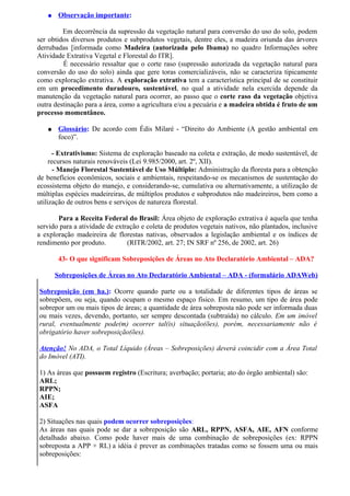 ●    Observação importante:

         Em decorrência da supressão da vegetação natural para conversão do uso do solo, podem
ser obtidos diversos produtos e subprodutos vegetais, dentre eles, a madeira oriunda das árvores
derrubadas [informada como Madeira (autorizada pelo Ibama) no quadro Informações sobre
Atividade Extrativa Vegetal e Florestal do ITR].
         É necessário ressaltar que o corte raso (supressão autorizada da vegetação natural para
conversão do uso do solo) ainda que gere toras comercializáveis, não se caracteriza tipicamente
como exploração extrativa. A exploração extrativa tem a característica principal de se constituir
em um procedimento duradouro, sustentável, no qual a atividade nela exercida depende da
manutenção da vegetação natural para ocorrer, ao passo que o corte raso da vegetação objetiva
outra destinação para a área, como a agricultura e/ou a pecuária e a madeira obtida é fruto de um
processo momentâneo.

   ●    Glossário: De acordo com Édis Milaré - “Direito do Ambiente (A gestão ambiental em
        foco)”.

      - Extrativismo: Sistema de exploração baseado na coleta e extração, de modo sustentável, de
     recursos naturais renováveis (Lei 9.985/2000, art. 2º, XII).
       - Manejo Florestal Sustentável de Uso Múltiplo: Administração da floresta para a obtenção
de benefícios econômicos, sociais e ambientais, respeitando-se os mecanismos de sustentação do
ecossistema objeto do manejo, e considerando-se, cumulativa ou alternativamente, a utilização de
múltiplas espécies madeireiras, de múltiplos produtos e subprodutos não madeireiros, bem como a
utilização de outros bens e serviços de natureza florestal.

       Para a Receita Federal do Brasil: Área objeto de exploração extrativa é aquela que tenha
servido para a atividade de extração e coleta de produtos vegetais nativos, não plantados, inclusive
a exploração madeireira de florestas nativas, observados a legislação ambiental e os índices de
rendimento por produto.         (RITR/2002, art. 27; IN SRF nº 256, de 2002, art. 26)

        43- O que significam Sobreposições de Áreas no Ato Declaratório Ambiental – ADA?

       Sobreposições de Áreas no Ato Declaratório Ambiental – ADA - (formulário ADAWeb)

Sobreposição (em ha.): Ocorre quando parte ou a totalidade de diferentes tipos de áreas se
sobrepõem, ou seja, quando ocupam o mesmo espaço físico. Em resumo, um tipo de área pode
sobrepor um ou mais tipos de áreas; a quantidade de área sobreposta não pode ser informada duas
ou mais vezes, devendo, portanto, ser sempre descontada (subtraída) no cálculo. Em um imóvel
rural, eventualmente pode(m) ocorrer tal(is) situação(ões), porém, necessariamente não é
obrigatório haver sobreposição(ões).

Atenção! No ADA, o Total Líquido (Áreas – Sobreposições) deverá coincidir com a Área Total
do Imóvel (ATI).

1) As áreas que possuem registro (Escritura; averbação; portaria; ato do órgão ambiental) são:
ARL;
RPPN;
AIE;
ASFA

2) Situações nas quais podem ocorrer sobreposições:
As áreas nas quais pode se dar a sobreposição são ARL, RPPN, ASFA, AIE, AFN conforme
detalhado abaixo. Como pode haver mais de uma combinação de sobreposições (ex: RPPN
sobreposta a APP + RL) a idéia é prever as combinações tratadas como se fossem uma ou mais
sobreposições:
 