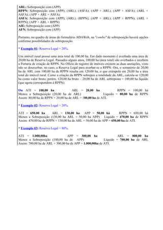ARL: Sobreposição com (APP)
RPPN: Sobreposição com (APP); (ARL); (ASFA); (APP + ARL); (APP + ASFA); (ARL +
ASFA); (APP + ARL + ASFA)
ASFA: Sobreposição com (APP); (ARL); (RPPN); (APP + ARL); (APP + RPPN); (ARL +
RPPN); (APP + ARL + RPPN)
AIE: Sobreposição com (APP)
AFN: Sobreposição com (APP)

Portanto, no quadro de áreas do formulário ADAWeb, na "combo" de sobreposição haverá opções
conforme possibilidades de sobreposição.

* Exemplo 01: Reserva Legal = 20%.

Um imóvel rural possui uma área total de 100,00 ha. Em dado momento é averbada uma área de
20,00 ha de Reserva Legal. Passados alguns anos, 100,00 ha (área total) são averbados e recebem
a Portaria de criação de RPPN. No Ofício de registro de imóveis existem as duas anotações, visto
não se desaverbar, no caso, a Reserva Legal para averbar-se a RPPN. Ora, o somatório de 20,00
ha de ARL com 100,00 ha de RPPN resulta em 120,00 ha, o que extrapola em 20,00 ha a área
total do imóvel rural. Como a criação da RPPN sobrepos a totalidade da ARL, calcula-se 120,00
ha como valor bruto; porém, 120,00 ha bruto – 20,00 ha de ARL sobreposta = 100,00 ha líquido
(que agora correspondem à RPPN).

Ou ATI = 100,00 ha                   ARL = 20,00 ha                RPPN = 100,00 há
Menos a Sobreposição (20,00 ha de ARL)                    Líquido = 80,00 ha de RPPN
Assim: 80,00 ha de RPPN + 20,00 ha de ARL = 100,00 ha de ATI.

* Exemplo 02: Reserva Legal = 20%.

ATI = 650,00 ha        ARL = 130,00 ha APP = 50,00 há                RPPN = 650,00 há
Menos a Sobreposição (130,00 ha ARL + 50,00 ha APP) Líquido = 470,00 ha de RPPN
Assim: 470,00 ha de RPPN + 130,00 ha de ARL + 50,00 ha de APP = 650,00 ha de ATI.

* Exemplo 03: Reserva Legal = 80%.

ATI = 1.000,00ha                  APP = 300,00 ha                   ARL = 800,00 ha
Menos a Sobreposição (100,00 ha de APP)                    Líquido = 700,00 ha de ARL
Assim: 700,00 ha de ARL + 300,00 ha de APP = 1.000,00ha de ATI.
 
