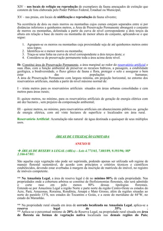 XIV – nos locais de refúgio ou reprodução de exemplares da fauna ameaçados de extinção que
constem de lista elaborada pelo Poder Público Federal, Estadual ou Municipal;

XV – nas praias, em locais de nidificação e reprodução da fauna silvestre;

Na ocorrência de dois ou mais morros ou montanhas cujos cumes estejam separados entre si por
distâncias inferiores a quinhentos metros, a Área de Preservação Permanente abrangerá o conjunto
de morros ou montanhas, delimitada a partir da curva de nível correspondente a dois terços da
altura em relação a base do morro ou montanha de menor altura do conjunto, aplicando-se o que
segue:

   1. Agrupam-se os morros ou montanhas cuja proximidade seja de até quinhentos metros entre
      seus topos;
   2. Identifica-se o menor morro ou montanha;
   3. Traça-se uma linha na curva de nível correspondente a dois terços deste; e
   4. Considera-se de preservação permanente toda a área acima deste nível.

Ib- Constitui área de Preservação Permanente, a área marginal ao redor do reservatório artificial e
suas ilhas, com a função ambiental de preservar os recursos hídricos, a paisagem, a estabilidade
geológica, a biodiversidade, o fluxo gênico de fauna e flora, proteger o solo e assegurar o bem
estar                         das                        populações                     humanas;
A área de Preservação Permanente com largura mínima, em projeção horizontal, no entorno dos
reservatórios artificiais, medida a partir do nível máximo normal de:

I – trinta metros para os reservatórios artificiais situados em áreas urbanas consolidadas e cem
metros para áreas rurais;

II- quinze metros, no mínimo, para os reservatórios artificiais de geração de energia elétrica com
até dez hectares , sem prejuízo da compensação ambiental;

III – quinze metros, no mínimo, para reservatórios artificiais em abastecimento público ou geração
de energia elétrica, com até vinte hectares de superfície e localizados em área rural.

Reservatório Artificial: Acumulação não natural de água destinada a quaisquer de seus múltiplos
usos.



                             ÁREAS DE UTILIZAÇÃO LIMITADA

                                            ANEXO II

 ÁREAS DE RESERVA LEGAL (ARLs) – Leis 4.771/65, 7.803/89, 9.393/96; MP
2.166-67/01:

São aquelas cuja vegetação não pode ser suprimida, podendo apenas ser utilizada sob regime de
manejo florestal sustentável, de acordo com princípios e critérios técnicos e científicos
estabelecidos, devendo estar averbadas à margem da inscrição de matrícula do imóvel, no registro
de imóveis competente.

** Na Amazônia Legal, a área de reserva legal é de no mínimo 80% de cada propriedade. Nas
propriedades onde a cobertura arbórea se constitui de fitofisionomias florestais, não será admitido
o     corte     raso    em      pelo     menos       80%        dessas    tipologias      florestais.
Entende-se por Amazônia Legal a região Norte e parte norte da região Centro-Oeste os estados do
Acre, Pará, Amazonas, Roraima, Rondônia, Amapá e Mato Grosso, além da regiões situadas ao
norte do paralelo 13°S, nos estados do Tocantins e Goiás, e a oeste do meridiano de 44°W, no
estado do Maranhão.

** Na propriedade rural situada em área de cerrado localizada na Amazônia Legal, aplica-se a
reserva                    legal                 de                  35%                     ;
** Aplica-se o percentual mínimo de 20% de Reserva Legal, na propriedade rural situada em área
de floresta ou formas de vegetação nativa localizada nas demais regiões do País;
 