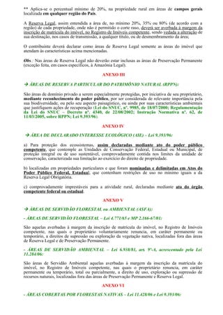 ** Aplica-se o percentual mínimo de 20%, na propriedade rural em áreas de campos gerais
localizada em qualquer região do País.

A Reserva Legal, assim entendida a área de, no mínimo 20%, 35% ou 80% (de acordo com a
região) de cada propriedade, onde não é permitido o corte raso, deverá ser averbada à margem da
inscrição de matrícula do imóvel, no Registro de Imóveis competente, sendo vedada a alteração de
sua destinação, nos casos de transmissão, a qualquer título, ou de desmembramento da área;

O contribuinte deverá declarar como áreas de Reserva Legal somente as áreas do imóvel que
atendam às características acima mencionadas.

Obs.: Nas áreas de Reserva Legal não deverão estar inclusas as áreas de Preservação Permanente
(exceção feita, em casos específicos, à Amazônia Legal).

                                           ANEXO III

 ÁREAS DE RESERVA PARTICULAR DO PATRIMÔNIO NATURAL (RPPN):

São áreas de domínio privado a serem especialmente protegidas, por iniciativa de seu proprietário,
mediante reconhecimento do poder público, por ser considerada de relevante importância pela
sua biodiversidade, ou pelo seu aspecto paisagístico, ou ainda por suas características ambientais
que justifiquem ações de recuperação (Lei do SNUC, nº. 9985, de 18/07/2000; Regulamentação
da Lei do SNUC – Decreto nº. 4340, de 22/08/2002; Instrução Normativa nº. 62, de
11/03/2005, sobre RPPN; Lei 9.393/96).

                                          ANEXO IV

 ÁREA DE DECLARADO INTERESSE ECOLÓGICO (AIE) – Lei 9.393/96:

a) Para proteção dos ecossistemas, assim declaradas mediante ato do poder público
competente, que contemple as Unidades de Conservação Federal, Estadual ou Municipal, de
proteção integral ou de uso sustentável, comprovadamente contida nos limites da unidade de
conservação, caracterizada sua limitação ao exercício do direito de propriedade.

b) localizadas em propriedades particulares e que foram nominadas e delimitadas em Atos do
Poder Público Federal, Estadual, que contenham restrições de uso no mínimo iguais a da
Reserva Legal Obrigatória.

c) comprovadamente imprestáveis para a atividade rural, declaradas mediante ato do órgão
competente federal ou estadual.

                                           ANEXO V

 ÁREAS DE SERVIDÃO FLORESTAL ou AMBIENTAL (ASFA):
- ÁREAS DE SERVIDÃO FLORESTAL – Lei 4.771/65 e MP 2.166-67/01:

São aquelas averbadas à margem da inscrição de matrícula do imóvel, no Registro de Imóveis
competente, nas quais o proprietário voluntariamente renuncia, em caráter permanente ou
temporário, a direitos de supressão ou exploração da vegetação nativa, localizadas fora das áreas
de Reserva Legal e de Preservação Permanente.

- ÁREAS DE SERVIDÃO AMBIENTAL – Lei 6.938/81, art. 9º-A, acrescentado pela Lei
11.284/06:

São áreas de Servidão Ambiental aquelas averbadas à margem da inscrição da matrícula do
imóvel, no Registro de Imóveis competente, nas quais o proprietário renuncia, em caráter
permanente ou temporário, total ou parcialmente, a direito de uso, exploração ou supressão de
recursos naturais, localizadas fora das áreas de Preservação Permanente e Reserva Legal.

                                          ANEXO VI

- ÁREAS COBERTAS POR FLORESTAS NATIVAS – Lei 11.428/06 e Lei 9.393/06:
 
