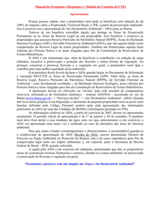 Manual de Perguntas e Respostas ( e Módulo de Consulta do CTF)

                                         Apresentação

          Poucas pessoas sabem, mas o proprietário rural pode se beneficiar com redução de até
100% do Imposto sobre a Propriedade Territorial Rural, o ITR, a partir da preservação ambiental.
Isso é possível com a apresentação do Ato Declaratório Ambiental – ADA junto ao Ibama.
          Trata-se de um benefício concedido àquele que protege as Áreas de Preservação
Permanente ou as Áreas de Reserva Legal na sua propriedade. Este benefício é extensivo às
propriedades que possuem Reserva Particular do Patrimônio Natural (RPPN), Áreas de Declarado
Interesse Ecológico (AIE) e Servidão Florestal ou Ambiental (ASFA), que são aquelas dadas como
compensação da Reserva Legal de outras propriedades. Também são beneficiadas aquelas áreas
cobertas por Floresta Nativa e as áreas Alagadas para fins de Constituição de Reservatório de
Usinas Hidrelétricas.
          O ADA é um instrumento que, além de beneficiar o contribuinte via redução da carga
tributária, incentiva a preservação e proteção das florestas e outras formas de vegetação. Ao
proteger, conservar e preservar florestas e a vegetação em geral, o proprietário rural opta e
contribui para uma melhor qualidade sócio-ambiental.
          O proprietário Rural deverá declarar o ADA quando lançar no Documento de Informação
e Apuração DIAT/ITR as Áreas de Preservação Permanente (APP). Além delas, as áreas de
Reserva Legal, Reserva Particular do Patrimônio Natural (RPPN), de Servidão Florestal ou
Ambiental - estas devidamente averbadas -, de Declarado Interesse Ecológico, áreas cobertas por
Floresta Nativa e áreas Alagadas para fins de Constituição de Reservatório de Usinas Hidrelétricas.
          A declaração deverá ser efetivada via ‘on-line’ pela rede mundial de computadores
(Internet), utilizando-se do formulário eletrônico – sistema ADAWeb - encontrado no site do
Ibama (www.ibama.gov.br –> “Serviços on-line” –> Ato Declaratório Ambiental - ADA). Quando
não tiver meios próprios à sua disposição, o declarante da pequena propriedade rural ou posse rural
familiar definidas pelo Código Florestal, poderá optar pela apresentação das informações
pertinentes ao ADA em uma das Unidades do IBAMA (informações prestadas no ITR).
          As informações relativas ao ADA, a partir do exercício de 2007, devem ser apresentadas
anualmente. O período oficial de apresentação é de 1º de janeiro a 30 de setembro. O produtor
rural deve ficar atento a essa mudança da regra, uma vez que, anteriormente a este exercício, o
ADA era apresentado uma única vez e retificado no caso de alterações das áreas de interesse
ambiental.
          Para que sejam evitados constrangimentos e aborrecimentos, é recomendável guardar-se
o comprovante de apresentação do ADA (Recibo do ADA, outrora denominado Número do
Processo no Órgão Ambiental ou Protocolo do Ibama); este é de suma importância para fins de
comprovação legal junto aos órgãos ambientais e, em especial, junto à Secretaria da Receita
Federal do Brasil – RFB, quando solicitado.
          A opção pelo ADA é um exercício de cidadania, oportunidade que têm os proprietários
rurais de economizar recursos financeiros e naturais, aliando-se à causa ambiental via preservação
e conservação de florestas e vegetação em geral.

      “Economize e preserve com um simples ato. Faça o Ato Declaratório Ambiental”.
 
