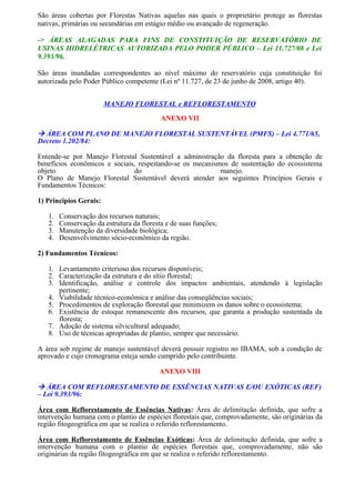 São áreas cobertas por Florestas Nativas aquelas nas quais o proprietário protege as florestas
nativas, primárias ou secundárias em estágio médio ou avançado de regeneração.

-> ÁREAS ALAGADAS PARA FINS DE CONSTITUIÇÃO DE RESERVATÓRIO DE
USINAS HIDRELÉTRICAS AUTORIZADA PELO PODER PÚBLICO – Lei 11.727/08 e Lei
9.393/96.

São áreas inundadas correspondentes ao nível máximo do reservatório cuja constituição foi
autorizada pelo Poder Público competente (Lei nº 11.727, de 23 de junho de 2008, artigo 40).


                        MANEJO FLORESTAL e REFLORESTAMENTO

                                           ANEXO VII

 ÁREA COM PLANO DE MANEJO FLORESTAL SUSTENTÁVEL (PMFS) – Lei 4.771/65,
Decreto 1.202/84:

Entende-se por Manejo Florestal Sustentável a administração da floresta para a obtenção de
benefícios econômicos e sociais, respeitando-se os mecanismos de sustentação do ecossistema
objeto                         do                          manejo.
O Plano de Manejo Florestal Sustentável deverá atender aos seguintes Princípios Gerais e
Fundamentos Técnicos:

1) Princípios Gerais:

   1.   Conservação dos recursos naturais;
   2.   Conservação da estrutura da floresta e de suas funções;
   3.   Manutenção da diversidade biológica;
   4.   Desenvolvimento sócio-econômico da região.

2) Fundamentos Técnicos:

   1. Levantamento criterioso dos recursos disponíveis;
   2. Caracterização da estrutura e do sítio florestal;
   3. Identificação, análise e controle dos impactos ambientais, atendendo à legislação
      pertinente;
   4. Viabilidade técnico-econômica e análise das conseqüências sociais;
   5. Procedimentos de exploração florestal que minimizem os danos sobre o ecossistema;
   6. Existência de estoque remanescente dos recursos, que garanta a produção sustentada da
      floresta;
   7. Adoção de sistema silvicultural adequado;
   8. Uso de técnicas apropriadas de plantio, sempre que necessário.

A área sob regime de manejo sustentável deverá possuir registro no IBAMA, sob a condição de
aprovado e cujo cronograma esteja sendo cumprido pelo contribuinte.

                                          ANEXO VIII

 ÁREA COM REFLORESTAMENTO DE ESSÊNCIAS NATIVAS E/OU EXÓTICAS (REF)
– Lei 9.393/96:

Área com Reflorestamento de Essências Nativas: Área de delimitação definida, que sofre a
intervenção humana com o plantio de espécies florestais que, comprovadamente, são originárias da
região fitogeográfica em que se realiza o referido reflorestamento.

Área com Reflorestamento de Essências Exóticas: Área de delimitação definida, que sofre a
intervenção humana com o plantio de espécies florestais que, comprovadamente, não são
originárias da região fitogeográfica em que se realiza o referido reflorestamento.
 