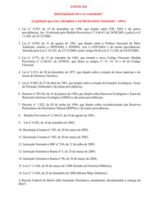 ANEXO XII

                            Qual legislação deve ser consultada?

          (Legislação que cria e disciplina o Ato Declaratório Ambiental – ADA)

1. Lei n° 9.393, de 19 de dezembro de 1996, que dispõe sobre ITR, TDA e dá outras
   providências; Art. 10 alterado pela Medida Provisória nº 2.166-67, de 24/08/2001 e pela Lei nº
   11.428, de 22/12/2006;

2. Lei n° 6.938, de 31 de agosto de 1981, que dispõe sobre a Política Nacional do Meio
   Ambiente, institui o SISNAMA e SINIMA, cria o CONAMA e dá outras providências;
   Alterada pela Lei nº 10.165, de 27/12/2000 e pelo Artigo 84 da Lei nº 11.284, de 02/03/2006;

3. Lei n° 4.771, de 15 de setembro de 1965, que institui o novo Código Florestal; Medida
   Provisória nº 2.166-67, de 24/08/01, que altera os artigos 1º, 4º, 14, 16 e 44 do Código
   Florestal;

4. Lei n° 6.513, de 20 de dezembro de 1977, que dispõe sobre a criação de áreas especiais e de
   locais de Interesse Turístico;

5. Lei n° 6.902, de 27 de abril de 1981, que dispõe sobre a criação de Estações Ecológicas, Áreas
   de Proteção Ambiental e dá outras providências;

6. Decreto n° 89.336, de 31 de janeiro de 1984, que dispõe sobre Reservas Ecológicas e Áreas de
   Relevante Interesse Ecológico (ARIEs) e dá outras providências;

7. Decreto n° 1.922, de 05 de junho de 1996, que dispõe sobre reconhecimento das Reservas
   Particulares do Patrimônio Natural (RPPNs) e dá outras providências.

8. Medida Provisória nº 2.166-67, de 24 de agosto de 2001;

9. Lei nº 4.582, de 19 de setembro de 2002;

10. Resolução Conama nº 302, de 20 de março de 2002;

11. Resolução Conama nº 303, de 20 de março de 2002;

12. Instrução Normativa SRF nº 554, de 12 de julho de 2005;

13. Instrução Normativa Ibama nº 5, de 25 de março de 2009;

14. Instrução Normativa Ibama nº 96, de 30 de março de 2006;

15. Lei nº 11.284, de 02 de março de 2.006 (Gestão de Florestas Públicas);

16. Lei nº 11.428, de 22 de dezembro de 2006 (Bioma Mata Atlântica);

A Receita Federal do Brasil edita Instrução Normativa, anualmente, disciplinando a entrega do
DIAT.
 