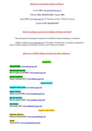 Quais são os principais contatos no Ibama?


                               E-mail ADA: ada.sede@ibama.gov.br

                           Telefone ADA: (61)3316-1253 - Equipe ADA

              Email CTF: www.ibama.gov.br  “Serviços on-line”  [Fale Conosco]

                                  Telefone CTF: (61)3316-1677



                 Onde se localizam e quais são as Unidades do Ibama no Brasil?


        Para obtenção de informações referentes às Unidades do Ibama (endereços e telefones):

      Digitar o endereço www.ibama.gov.br  Localizar ‘Institucional’, na coluna à esquerda de
quem visualiza a página  Localizar e acessar o link ‘Ibama nos Estados’.



                  Quais são os OEMAs (Órgãos Estaduais de Meio Ambiente)?



                                           Região Sul

Paraná (PR): www.sema.pr.gov.br

Rio Grande do Sul
Rio Grande do Sul (RS): www.sema.rs.gov.br

Santa Catarina
Santa Catarina (SC): www.fatma.sc.gov.br

                                         Região Sudeste

Espírito Santo (ES): www.iema.es.gov.br

Minas Gerais
Minas Gerais (MG): www.semad.mg.gov.br

Rio de Janeiro
Rio de Janeiro (RJ): www.semadur.rj.gov.br

São Paulo
São Paulo (SP): www.ambiente.sp.gov.br

                                      Região Centro-Oeste

Distrito Federal
Distrito Federal (DF): www.semarh.df.gov.br

Goiás
Goiás (GO): www.semarh.goias.gov.br
 