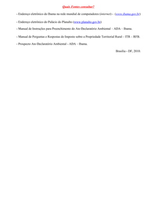 Quais Fontes consultar?

- Endereço eletrônico do Ibama na rede mundial de computadores (internet) - (www.ibama.gov.br)

- Endereço eletrônico do Palácio do Planalto (www.planalto.gov.br)

- Manual de Instruções para Preenchimento do Ato Declaratório Ambiental – ADA – Ibama.

- Manual de Perguntas e Respostas do Imposto sobre a Propriedade Territorial Rural – ITR – RFB.

- Prospecto Ato Declaratório Ambiental - ADA – Ibama.

                                                                            Brasília - DF, 2010.
 