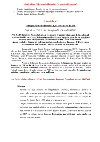 Quais são os Objetivos do Manual de Perguntas e Respostas?

   •   Orientar os declarantes do ADA no seu correto preenchimento;
   •   Orientar na descrição das diferentes tipologias de distribuição das áreas do imóvel;
   •   Orientar quanto à entrega do ADA.


                                         O que declarar?

                   Instrução Normativa Ibama nº. 5, de 25 de março de 2009.

                 Publicada no DOU, Seção 1, às páginas 58 e 59, em 26/03/2009.

  “O Ato Declaratório Ambiental-ADA é documento de cadastro das áreas do imóvel rural
 junto ao IBAMA e das áreas de interesse ambiental que o integram para fins de isenção do
         Imposto sobre a Propriedade Territorial Rural-ITR, sobre estas últimas”.
  Assim, estabelece documento indispensável ao reconhecimento das Áreas de Preservação
             Permanente e de Utilização Limitada para fins de isenção de ITR.

              O proprietário rural deverá declarar o ADA quando lançar no DIAT – Documento de
Informação e Apuração do ITR - as áreas de Preservação Permanente (APPs). Além delas, as áreas
de Reserva Legal, Reserva Particular do Patrimônio Natural (RPPN), de Servidão Florestal ou
Ambiental - estas devidamente averbadas -, de Declarado Interesse Ecológico, áreas cobertas por
Floresta Nativa e áreas Alagadas para fins de Constituição de Reservatório de Usinas
Hidrelétricas .
               Assim, a declaração do ADA será feita quando do lançamento de áreas sujeitas ao
desconto do ITR no DIAT (item 01). O Ibama, a qualquer tempo, poderá solicitar que sejam
informadas as áreas tributáveis constantes do Relatório de Atividades do Cadastro Técnico
Federal. Além disso, deverão constar no ADA os imóveis rurais daqueles declarantes que
pleiteiam autorizações ou licenças junto ao Ibama.


Ato Declaratório Ambiental (ADA) / Documento de Regras de Negócio do sistema ADAWeb


       Objetivos
       1. Receber via rede mundial de computadores (internet), informações relativas à
          preservação e conservação ambientais de um imóvel rural e repassá-las para a Receita
          Federal do Brasil para que seja habilitada a concessão, se for o caso, da isenção de
          Imposto Territorial Rural – ITR sobre as referidas áreas.
       2. Criação e manutenção de um cadastro de imóveis rurais para o Ibama. O Ibama, a
          qualquer tempo, poderá solicitar que sejam informadas as áreas tributáveis constantes
          do Relatório de Atividades do Cadastro Técnico Federal. Além disso, deverão constar
          no ADA os imóveis rurais daqueles declarantes que pleiteiam             autorizações ou
          licenças junto ao Ibama.
 