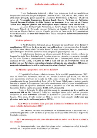 Ato Declaratório Ambiental - ADA

       01- O quê é?

             O Ato Declaratório Ambiental – ADA é um instrumento legal que possibilita ao
Proprietário Rural uma redução do Imposto Territorial Rural – ITR, em até 100%, sobre a área
efetivamente protegida, quando declarar no Documento de Informação e Apuração - DIAT/ITR,
Áreas de Preservação Permanente, Reserva Legal, Reserva Particular do Patrimônio
Natural, Interesse Ecológico, Servidão Florestal ou Ambiental, áreas cobertas por Floresta
Nativa, áreas Alagadas para fins de Constituição de Reservatório de Usinas Hidrelétricas.
             As Áreas de Preservação Permanente, de Reserva Legal, de Reserva Particular do
Patrimônio Natural, de Declarado Interesse Ecológico, de Servidão Florestal ou Ambiental,
cobertas por Floresta Nativa e aquelas Alagadas para fins de Constituição de Reservatório de
Usinas Hidrelétricas são áreas não-tributáveis do imóvel rural (áreas de interesse ambiental do
imóvel rural).

       02- Para quê serve?

             O Ato Declaratório Ambiental-ADA é documento de cadastro das áreas do imóvel
rural junto ao IBAMA e das áreas de interesse ambiental que o integram para fins de isenção
do Imposto sobre a Propriedade Territorial Rural-ITR, sobre estas últimas. Deve ser preenchido e
apresentado pelos declarantes de imóveis rurais obrigados à apresentação do ITR.
              O cadastramento das áreas de interesse ambiental declaradas permite a redução do
Imposto Territorial Rural do imóvel rural. Com isso, se procura estimular a preservação e proteção
da flora e das florestas e, consequentemente, contribuir para a conservação da natureza e melhor
qualidade de vida. Assim, o objetivo do ADA é fazer com que os proprietários rurais, ao
protegerem suas florestas ou vegetações naturais, usufruam de uma alíquota do ITR menor,
caracterizando então um benefício, conforme determina o Código Florestal.

       03- Quando o proprietário rural deverá declarar?

          O Proprietário Rural deverá, obrigatoriamente, declarar o ADA quando lançar no DIAT:
áreas de Preservação Permanente, áreas de Uso Limitado (Reserva Legal, RPPN, AIE, ASFA),
estas devidamente averbadas (à exceção de AIE), áreas cobertas por Floresta Nativa, áreas
Alagadas para fins de Constituição de Reservatório de Usinas Hidrelétricas e, também, quando
lançadas as áreas de Reflorestamento (com essências exóticas ou nativas) e/ou de Manejo Florestal
Sustentável (área de exploração extrativa). Assim, a declaração do ADA será feita quando do
lançamento de áreas sujeitas ao desconto do ITR no DIAT (item 01).
           Assim, a declaração do ADA será feita quando do lançamento de áreas sujeitas ao
desconto do ITR no DIAT (item 01). O IBAMA, a qualquer tempo, poderá solicitar que sejam
informadas as áreas tributáveis constantes do Relatório de Atividades do Cadastro Técnico
Federal. Além disso, deverão constar no ADA os imóveis rurais daqueles declarantes que
pleiteiam autorizações ou licenças junto ao IBAMA.

         03.1- O quê é necessário fazer para que as áreas não-tributáveis do imóvel rural
sejam excluídas da incidência do ITR?

              Para exclusão das áreas não-tributáveis da incidência do ITR é necessário que o
contribuinte apresente o ADA ao Ibama e que as áreas assim declaradas atendam ao disposto na
legislação pertinente.

        03.2- As áreas enquadradas como não tributáveis do imóvel rural devem se referir a
que situação?

          As áreas enquadradas como não-tributáveis do imóvel rural devem se referir à situação
existente em 1º de janeiro do ano da declaração (de cada ano).
 