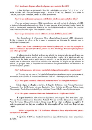 03.3- Aonde está disposta a base legal para a apresentação do ADA?

          A base legal para a apresentação do ADA está disposta no artigo 17-O, § 1º, da Lei nº
6.938, de 1981, com a redação dada pelo artigo 1º da Lei nº 10.165, de 2.000 e na Lei nº 9.393, de
19/12/96, que dispõe sobre ITR, TDA e dá outras providências.

       03.4- O que pode acontecer caso o contribuinte não tenha apresentado o ADA?

        Caso não tenha apresentado o ADA, o contribuinte não pode excluir da tributação pelo ITR
as áreas de informação obrigatória em ADA, devendo ser paga, à Secretaria da Receita Federal do
Brasil, a diferença de imposto que deixou de ser recolhida em virtude da exclusão das referidas
áreas, com os acréscimos legais cabíveis (multa e juros).

       03.5- O que acontece no caso de o IBAMA lavrar, de Ofício, novo ADA?

         Se o Ibama lavrar, de ofício, novo ADA, a Receita Federal apurará o ITR efetivamente
devido e efetuará, de ofício, se for o caso, o lançamento da diferença de imposto com os
acréscimos legais cabíveis.

         03.6- Como fazer a distribuição das áreas não-tributáveis, no caso de aquisição de
imóvel ou anexação de área entre 1º de janeiro e a data da entrega da declaração (aquisição
após o fato gerador)?

          O adquirente deve distribuir as áreas não-tributáveis, na declaração, de acordo com sua
efetiva classificação no ano anterior ao de ocorrência do fato gerador. Se o adquirente não tem
conhecimento dos dados, deverá obtê-los com o vendedor; se não for possível, deverá declarar de
acordo com os elementos auferidos ou colhidos nas inspeções ou diligências que efetuou no
imóvel. De qualquer forma, o adquirente deve informar a situação existente no ano anterior ao de
ocorrência do fato gerador.

       03.7- As florestas que integram o patrimônio indígena ficam sujeitas a qual regime?

       As florestas que integram o Patrimônio Indígena ficam sujeitas ao regime de preservação
permanente, com o intuito de manter o ambiente necessário à vida das populações silvícolas.

       03.8- Para quais áreas não-tributáveis do imóvel rural não é exigida averbação?

        Não é exigida averbação no Cartório de Registro de Imóveis para: Área de Preservação
Permanente, Área de Declarado Interesse Ecológico, Áreas Cobertas por Floresta Nativa, Áreas
Alagadas para fins de Constituição de Reservatório de Usinas Hidrelétricas e Reflorestamento.

       03.9- Para quais áreas não-tributáveis do imóvel rural é exigida averbação?

         É exigida averbação no Cartório de Registro de Imóveis para: Área de Reserva Legal,
Área de Reserva Particular do Patrimônio Natural, Área de Servidão Florestal ou Ambiental e
Plano de Manejo Florestal Sustentável. Essas áreas devem estar averbadas no registro de
imóveis competente na data de ocorrência do fato gerador (1º de janeiro do Exercício em
vigor).

           03.10- A legislação do ITR fixa limite mínimo de áreas não-tributáveis para a
apresentação do ADA?

          A legislação do ITR não fixa limite mínimo de áreas não-tributáveis para a apresentação
do ADA.
 