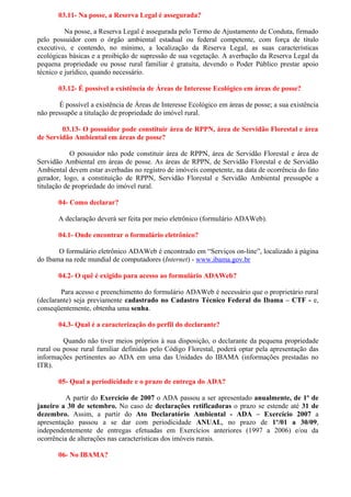 03.11- Na posse, a Reserva Legal é assegurada?

          Na posse, a Reserva Legal é assegurada pelo Termo de Ajustamento de Conduta, firmado
pelo possuidor com o órgão ambiental estadual ou federal competente, com força de título
executivo, e contendo, no mínimo, a localização da Reserva Legal, as suas características
ecológicas básicas e a proibição de supressão de sua vegetação. A averbação da Reserva Legal da
pequena propriedade ou posse rural familiar é gratuita, devendo o Poder Público prestar apoio
técnico e jurídico, quando necessário.

       03.12- É possível a existência de Áreas de Interesse Ecológico em áreas de posse?

       É possível a existência de Áreas de Interesse Ecológico em áreas de posse; a sua existência
não pressupõe a titulação de propriedade do imóvel rural.

        03.13- O possuidor pode constituir área de RPPN, área de Servidão Florestal e área
de Servidão Ambiental em áreas de posse?

            O possuidor não pode constituir área de RPPN, área de Servidão Florestal e área de
Servidão Ambiental em áreas de posse. As áreas de RPPN, de Servidão Florestal e de Servidão
Ambiental devem estar averbadas no registro de imóveis competente, na data de ocorrência do fato
gerador, logo, a constituição de RPPN, Servidão Florestal e Servidão Ambiental pressupõe a
titulação de propriedade do imóvel rural.

       04- Como declarar?

       A declaração deverá ser feita por meio eletrônico (formulário ADAWeb).

       04.1- Onde encontrar o formulário eletrônico?

       O formulário eletrônico ADAWeb é encontrado em “Serviços on-line”, localizado à página
do Ibama na rede mundial de computadores (Internet) - www.ibama.gov.br

       04.2- O quê é exigido para acesso ao formulário ADAWeb?

        Para acesso e preenchimento do formulário ADAWeb é necessário que o proprietário rural
(declarante) seja previamente cadastrado no Cadastro Técnico Federal do Ibama – CTF - e,
conseqüentemente, obtenha uma senha.

       04.3- Qual é a caracterização do perfil do declarante?

         Quando não tiver meios próprios à sua disposição, o declarante da pequena propriedade
rural ou posse rural familiar definidas pelo Código Florestal, poderá optar pela apresentação das
informações pertinentes ao ADA em uma das Unidades do IBAMA (informações prestadas no
ITR).

       05- Qual a periodicidade e o prazo de entrega do ADA?

          A partir do Exercício de 2007 o ADA passou a ser apresentado anualmente, de 1º de
janeiro a 30 de setembro. No caso de declarações retificadoras o prazo se estende até 31 de
dezembro. Assim, a partir do Ato Declaratório Ambiental - ADA – Exercício 2007 a
apresentação passou a se dar com periodicidade ANUAL, no prazo de 1º/01 a 30/09,
independentemente de entregas efetuadas em Exercícios anteriores (1997 a 2006) e/ou da
ocorrência de alterações nas características dos imóveis rurais.

       06- No IBAMA?
 