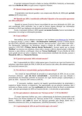 O servidor responsável lançará os dados no sistema ADAWeb e fornecerá, ao interessado,
uma via do Recibo do ADA, no qual consta o respectivo Número.

       07- Quanto tempo guardar o comprovante?

        O proprietário rural deverá guardar o seu comprovante (Recibo do ADA) pelo período
mínimo de 05 (cinco) anos.

     08- Quando um ADA é considerado retificador? Quando se faz necessário apresentar
um ADA retificador?

         Quando no mesmo Exercício houver necessidade de uma nova declaração de ADA, este
será considerado ADA retificador. Isso se dará se houver alguma alteração nas informações
prestadas no DIAT que impliquem em alterações na primeira declaração.
        Assim, é necessário retificar o ADA quando, no mesmo Exercício, houver necessidade de
acrescentar e/ou corrigir as informações prestadas.

       09- Como retificar?

         Para retificar, deve-se adentrar novamente o ‘site’ do Ibama www.ibama.gov.br, localizar
os “Serviços on-line” e, neste, o ADA – Ato Declaratório Ambiental. Acessar o sistema através
do CPF/CNPJ e SENHA; será apresentada a tela dos “Serviços on-line”; clicar sobre o link ADA -
Ato Declaratório Ambiental, em Relatórios; surgirá a relação de ADAs cadastrados sob o
respectivo CPF/CNPJ ('Últimos Imóveis Rurais Declarados'); Acessar aquele que se deseja
'Retificar' no exercício em referência, clicar sobre o mesmo e abrí-lo; alterar/corrigir o objeto de
interesse e, para efetivar a retificação, clicar em 'Gravar Retificação'. O novo Recibo do ADA
assim gerado deverá ser salvo e impresso. Para esclarecimento detalhado das dúvidas, acessar o
Manual do ADA ou o Manual do Sistema.

       10- É possível apresentar ADA retroativamente?

        Não. A apresentação do ADA é válida apenas para o Exercício em vigor (ou Exercício em
referência, equivalente àquele do ITR). O ADA de um Exercício não cobre, não substitui aquele(s)
de Exercício(s) anterior (es).

       11- Por não haver retroatividade, qual procedimento adotar?

           Em virtude da impossibilidade de proceder-se à apresentação de ADA, de um ou mais
Exercícios anteriores - por não haver retroatividade -, recomenda-se que seja efetuado o
preenchimento do formulário referente ao Exercício em vigor, mesmo porque a apresentação, a
partir do ADA – Exercício 2007 tornou-se ANUAL.

              É necessário, também, munir-se de mapa(s) georreferenciado(s) da propriedade e
respectivos laudos técnicos, se disponíveis. Sua apresentação, em um primeiro momento, não é
necessária ao Ibama, porém, caso haja notificação pela Receita Federal do Brasil ao proprietário
rural – pela não apresentação do ADA no Exercício devido -, à ela deverão ser apresentados.

       12- Por quê cadastrar o declarante nos “Serviços on-line” / CTF do IBAMA?

         É sempre importante lembrar que, com o cadastramento do declarante (proprietário rural
Pessoa Física e/ou Pessoa Jurídica) nos “Serviços on-line”/CTF - Cadastro Técnico Federal do
Ibama -, obtém-se uma senha de acesso aos Serviços prestados pelo Ibama, dentre eles o
formulário eletrônico do ADA, ou simplesmente, ADAWeb (formulário “on-line”).

       13- A apresentação de ADA de um Exercício supre a de outro?
 