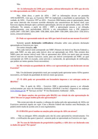 Não.

         14- As informações de 2.010, por exemplo, cobrem informações de ADA que deveria
ter sido apresentado em 2.002 e vice-versa?

         Não. Além disso, a partir do ADA – 2007 as informações devem ser prestadas
ANUALMENTE, visto que, no Exercício 2007 foi implantada a anualidade na apresentação. Na
verdade, do ADA – Exercício 1997 ao ADA – Exercício 2006 bastava uma só apresentação, desde
que nesse intervalo não tivessem ocorrido alterações nas características do imóvel rural; caso
houvesse alguma alteração após a primeira apresentação, deveria ser apresentado, então, um ADA
retificador. No entanto, a partir do ADA – 2007, a apresentação passou a ser efetuada,
obrigatoriamente, com periodicidade ANUAL e em concordância com o ITR respectivo
(ADA-2007 / ITR-2007; ADA-2008 / ITR-2008; ADA-2009 / ITR-2009; ADA-2010 / ITR-2010 e
assim, consecutivamente).

       15- Pode ser apresentado mais de um ADA por imóvel rural em um mesmo Exercício?

        Somente quando declarações retificadoras efetuadas sobre uma primeira declaração
apresentada no Exercício em vigor.
        Em outras situações, não.
        Para cada imóvel rural corresponde um NIRF (Número do Imóvel na Receita Federal) e,
para cada NIRF, ou seja, para cada imóvel, deve ser apresentado um ADA. Não existem dois
NIRFs para um mesmo imóvel rural. Não se apresentam dois ADAs (ou mais) para um mesmo
imóvel rural em um mesmo Exercício; assim, para um imóvel corresponde um NIRF, ao qual
corresponde um ADA (à exceção, como previsto e esclarecido, da apresentação de retificações,
que podem ser tantas quantas forem necessárias).

       16- Há restrição na quantidade de ADAs a ser apresentada por um declarante em um
Exercício?

       Não. Um declarante (proprietário rural, por exemplo) pode apresentar tantos ADAs quantos
necessários, em função da quantidade de imóveis rurais que possui.

     17- O ADA pode ser preenchido em formulário impresso e ser entregue assim ao
IBAMA?

            Não. A partir do ADA – Exercício 2008 a apresentação passou a ser efetuada
exclusivamente por meio do formulário eletrônico ADAWeb (‘on-line’) disponível no endereço
www.ibama.gov.br  “Serviços on-line”  Ato Declaratório Ambiental - ADA.

       18- Quais sanções são previstas pelo IBAMA em virtude da não apresentação do
ADA? Devem ser pagas multas pela não apresentação?

        Não existe previsão de sanções e cobrança de multas pela não apresentação de ADAs em
Exercícios anteriores àquele em vigor. Caso a Receita Federal não localize uma Declaração, ela
poderá emitir multa de acordo com os seus regulamentos.

       19- O IBAMA prevê multas ou sanções pela entrega do ADA em atraso?

        Não se entregam ADAs atrasados pois não há como apresentá-los retroativamente. Um
ADA – e retificações das quais é passível - somente pode ser apresentado no Exercício em vigor.

        20- No caso de falecimento do proprietário (espólio), o ADA deve ser declarado com
os dados de quem? Por quem?
 