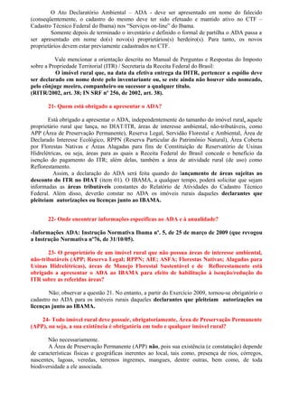 O Ato Declaratório Ambiental – ADA - deve ser apresentado em nome do falecido
(conseqüentemente, o cadastro do mesmo deve ter sido efetuado e mantido ativo no CTF –
Cadastro Técnico Federal do Ibama) nos “Serviços on-line” do Ibama.
         Somente depois de terminado o inventário e definido o formal de partilha o ADA passa a
ser apresentado em nome do(s) novo(s) proprietários(s) herdeiro(s). Para tanto, os novos
proprietários devem estar previamente cadastrados no CTF.

          Vale mencionar a orientação descrita no Manual de Perguntas e Respostas do Imposto
sobre a Propriedade Territorial (ITR) / Secretaria da Receita Federal do Brasil:
          O imóvel rural que, na data da efetiva entrega da DITR, pertencer a espólio deve
ser declarado em nome deste pelo inventariante ou, se este ainda não houver sido nomeado,
pelo cônjuge meeiro, companheiro ou sucessor a qualquer título.
(RITR/2002, art. 38; IN SRF nº 256, de 2002, art. 38).

       21- Quem está obrigado a apresentar o ADA?

        Está obrigado a apresentar o ADA, independentemente do tamanho do imóvel rural, aquele
proprietário rural que lança, no DIAT/ITR, áreas de interesse ambiental, não-tributáveis, como
APP (Área de Preservação Permanente), Reserva Legal, Servidão Florestal e Ambiental, Área de
Declarado Interesse Ecológico, RPPN (Reserva Particular do Patrimônio Natural), Área Coberta
por Florestas Nativas e Áreas Alagadas para fins de Constituição de Reservatório de Usinas
Hidrelétricas, ou seja, áreas para as quais a Receita Federal do Brasil concede o benefício da
isenção do pagamento do ITR; além delas, também a área de atividade rural (de uso) como
Reflorestamento.
          Assim, a declaração do ADA será feita quando do lançamento de áreas sujeitas ao
desconto do ITR no DIAT (item 01). O IBAMA, a qualquer tempo, poderá solicitar que sejam
informadas as áreas tributáveis constantes do Relatório de Atividades do Cadastro Técnico
Federal. Além disso, deverão constar no ADA os imóveis rurais daqueles declarantes que
pleiteiam autorizações ou licenças junto ao IBAMA.


       22- Onde encontrar informações específicas ao ADA e à anualidade?

-Informações ADA: Instrução Normativa Ibama nº. 5, de 25 de março de 2009 (que revogou
a Instrução Normativa nº76, de 31/10/05).

       23- O proprietário de um imóvel rural que não possua áreas de interesse ambiental,
não-tributáveis (APP; Reserva Legal; RPPN; AIE; ASFA; Florestas Nativas; Alagadas para
Usinas Hidrelétricas), áreas de Manejo Florestal Sustentável e de Reflorestamento está
obrigado a apresentar o ADA ao IBAMA para efeito de habilitação à isenção/redução do
ITR sobre as referidas áreas?

        Não; observar a questão 21. No entanto, a partir do Exercício 2009, tornou-se obrigatório o
cadastro no ADA para os imóveis rurais daqueles declarantes que pleiteiam autorizações ou
licenças junto ao IBAMA.

    24- Todo imóvel rural deve possuir, obrigatoriamente, Área de Preservação Permanente
(APP), ou seja, a sua existência é obrigatória em todo e qualquer imóvel rural?

       Não necessariamente.
       A Área de Preservação Permanente (APP) não, pois sua existência (e constatação) depende
de características físicas e geográficas inerentes ao local, tais como, presença de rios, córregos,
nascentes, lagoas, veredas, terrenos íngremes, mangues, dentre outras, bem como, de toda
biodiversidade a ele associada.
 