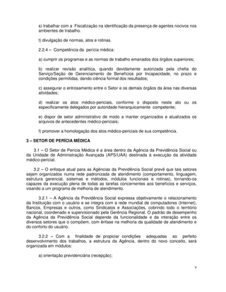 s) trabalhar com a Fiscalização na identificação da presença de agentes nocivos nos
      ambientes de trabalho.

      t) divulgação de normas, atos e rotinas.

      2.2.4 – Competência da perícia médica:

      a) cumprir os programas e as normas de trabalho emanados dos órgãos superiores;

      b) realizar revisão analítica, quando devidamente autorizada pela chefia do
      Serviço/Seção de Gerenciamento de Benefícios por Incapacidade, no prazo e
      condições permitidas, dando ciência formal dos resultados;

      c) assegurar o entrosamento entre o Setor e os demais órgãos da área nas diversas
      atividades;

      d) realizar os atos médico-periciais, conforme o disposto neste ato ou os
      especificamente delegados por autoridade hierarquicamente competente;

      e) dispor de setor administrativo de modo a manter organizados e atualizados os
      arquivos de antecedentes médico-periciais;

      f) promover a homologação dos atos médico-periciais de sua competência.

3 – SETOR DE PERÍCIA MÉDICA

   3.1 – O Setor de Perícia Médica é a área dentro da Agência da Previdência Social ou
da Unidade de Administração Avançada (APS/UAA) destinada à execução da atividade
médico-pericial.

    3.2 – O enfoque atual para as Agências da Previdência Social prevê que tais setores
sejam organizados numa rede padronizada de atendimento (comportamento, linguagem,
estrutura gerencial, sistemas e métodos, módulos funcionais e rotinas), tornando-os
capazes da execução plena de todas as tarefas concernentes aos benefícios e serviços,
visando a um programa de melhoria de atendimento.

       3.2.1 – A Agência da Previdência Social expressa objetivamente o relacionamento
da Instituição com o usuário e se integra com a rede mundial de computadores (Internet),
Bancos, Empresas e outros, como Sindicatos e Associações, cobrindo todo o território
nacional, coordenado e supervisionado pela Gerência Regional. O padrão de desempenho
da Agência da Previdência Social depende da funcionalidade e da interação entre os
diversos setores que o compõem, com ênfase na melhoria da qualidade de atendimento e
do conforto do usuário.

      3.2.2 – Com a finalidade de propiciar condições adequadas ao perfeito
desenvolvimento dos trabalhos, a estrutura da Agência, dentro do novo conceito, será
organizada em módulos:

      a) orientação previdenciária (recepção);

                                                                                        9
 