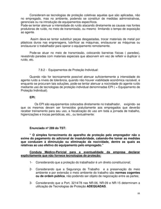 Consideram-se tecnologias de proteção coletivas aquelas que são aplicadas, não
no empregado, mas no ambiente, podendo se constituir de medidas administrativas,
gerenciais ou na introdução de equipamentos específicos.
Pode-se tentar atenuar a intensidade do ruído atacando diretamente as causas nas fontes
produtoras de ruído, no meio de transmissão, ou mesmo limitando o tempo de exposição
ao agente.

        Assim deve-se tentar substituir peças desgastadas, trocar materiais de metal por
plásticos duros nas engrenagens, lubrificar as máquinas, enclausurar as máquinas ou
enclausurar o trabalhador para operar o equipamento remotamente.

       Pode-se atuar no meio de transmissão, colocando barreiras físicas ( paredes),
revestindo paredes com materiais especiais que absorvem em vez de refletir e duplicar o
ruído, etc.


              7.8.2 - Equipamentos de Proteção Individual:

      Quando não for tecnicamente possível atenuar suficientemente a intensidade do
agente ruído a níveis de tolerância, quando não houver viabilidade econômica razoável, e
enquanto se procuram tais soluções, pode-se tentar atenuar a nocividade do agente ruído
mediante uso de tecnologias de proteção individual denominadas EPI ( = Equipamento de
Proteção Individual).

      EPI:

          Os EPI são equipamentos colocados diretamente no trabalhador, exigindo- se
que os mesmos devam ser fornecidos gratuitamente aos empregados que deverão
receber treinamento para seu uso, a fiscalização do uso em toda a jornada de trabalho,
higienizações e trocas periódicas, etc., ou textualmente:



      Enunciado nº 289 do TST:

       “ O simples fornecimento do aparelho de proteção pelo empregador não o
exime do pagamento do adicional de insalubridade, cabendo-lhe tomar as medidas
que conduzam à diminuição ou eliminação da nocividade, dentre as quais as
relativas ao uso efetivo do equipamento pelo empregado.”

      Conduta Médico-Pericial para a eventualidade               da   empresa     declarar
explicitamente que não fornece tecnologias de proteção:

      1-     Considerando que a proteção do trabalhador é um direito constitucional;

      2-     Considerando que a Segurança do Trabalho e a preservação do meio
             ambiente e por extensão o meio ambiente do trabalho são normas cogentes
             ou de ordem pública, não podendo ser objeto de negociação entre as partes;

      3-     Considerando que a Port. 3214/78 nas NR-06, NR-09 e NR-15 determinam a
             utilização de Tecnologias de Proteção ADEQUADAS.

                                                                                        88
 