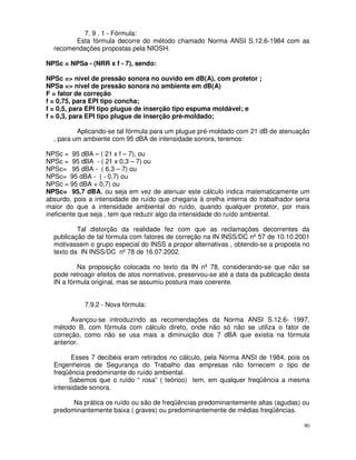 7. 9 . 1 - Fórmula:
        Esta fórmula decorre do método chamado Norma ANSI S.12.6-1984 com as
  recomendações propostas pela NIOSH.

NPSc = NPSa - (NRR x f - 7), sendo:

NPSc => nível de pressão sonora no ouvido em dB(A), com protetor ;
NPSa => nível de pressão sonora no ambiente em dB(A)
F = fator de correção
f = 0,75, para EPI tipo concha;
f = 0,5, para EPI tipo plugue de inserção tipo espuma moldável; e
f = 0,3, para EPI tipo plugue de inserção pré-moldado;

          Aplicando-se tal fórmula para um plugue pré-moldado com 21 dB de atenuação
  , para um ambiente com 95 dBA de intensidade sonora, teremos:

NPSc = 95 dBA – ( 21 x f – 7), ou
NPSc = 95 dBA - ( 21 x 0,3 – 7) ou
NPSc= 95 dBA - ( 6,3 – 7) ou
NPSc= 95 dBA - ( - 0,7) ou
NPSc = 95 dBA + 0,7) ou
NPSc= 95,7 dBA, ou seja em vez de atenuar este cálculo indica matematicamente um
absurdo, pois a intensidade de ruído que chegaria à orelha interna do trabalhador seria
maior do que a intensidade ambiental do ruído, quando qualquer protetor, por mais
ineficiente que seja , tem que reduzir algo da intensidade do ruído ambiental.

          Tal distorção da realidade fez com que as reclamações decorrentes da
  publicação de tal fórmula com fatores de correção na IN INSS/DC nº 57 de 10.10.2001
  motivassem o grupo especial do INSS a propor alternativas , obtendo-se a proposta no
  texto da IN INSS/DC nº 78 de 16.07.2002.

          Na proposição colocada no texto da IN nº 78, considerando-se que não se
  pode retroagir efeitos de atos normativos, preservou-se até a data da publicação desta
  IN a fórmula original, mas se assumiu postura mais coerente.


            7.9.2 - Nova fórmula:

        Avançou-se introduzindo as recomendações da Norma ANSI S.12.6- 1997,
  método B, com fórmula com cálculo direto, onde não só não se utiliza o fator de
  correção, como não se usa mais a diminuição dos 7 dBA que existia na fórmula
  anterior.

        Esses 7 decibéis eram retirados no cálculo, pela Norma ANSI de 1984, pois os
  Engenheiros de Segurança do Trabalho das empresas não fornecem o tipo de
  freqüência predominante do ruído ambiental.
       Sabemos que o ruído “ rosa” ( teórico) tem, em qualquer freqüência a mesma
  intensidade sonora.

        Na prática os ruído ou são de freqüências predominantemente altas (agudas) ou
  predominantemente baixa ( graves) ou predominantemente de médias freqüências.

                                                                                      90
 