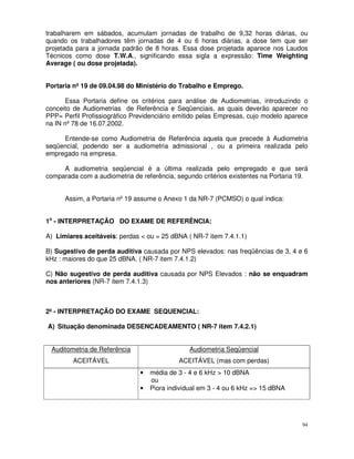 trabalharem em sábados, acumulam jornadas de trabalho de 9,32 horas diárias, ou
quando os trabalhadores têm jornadas de 4 ou 6 horas diárias, a dose tem que ser
projetada para a jornada padrão de 8 horas. Essa dose projetada aparece nos Laudos
Técnicos como dose T.W.A., significando essa sigla a expressão: Time Weighting
Average ( ou dose projetada).


Portaria nº 19 de 09.04.98 do Ministério do Trabalho e Emprego.

       Essa Portaria define os critérios para análise de Audiometrias, introduzindo o
conceito de Audiometrias de Referência e Seqüenciais, as quais deverão aparecer no
PPP= Perfil Profissiográfico Previdenciário emitido pelas Empresas, cujo modelo aparece
na IN nº 78 de 16.07.2002.

     Entende-se como Audiometria de Referência aquela que precede à Audiometria
seqüencial, podendo ser a audiometria admissional , ou a primeira realizada pelo
empregado na empresa.

     A audiometria seqüencial é a última realizada pelo empregado e que será
comparada com a audiometria de referência, segundo critérios existentes na Portaria 19.


      Assim, a Portaria nº 19 assume o Anexo 1 da NR-7 (PCMSO) o qual indica:


1o - INTERPRETAÇÃO DO EXAME DE REFERÊNCIA:

A) Limiares aceitáveis: perdas < ou = 25 dBNA ( NR-7 item 7.4.1.1)

B) Sugestivo de perda auditiva causada por NPS elevados: nas freqüências de 3, 4 e 6
kHz : maiores do que 25 dBNA. ( NR-7 item 7.4.1.2)

C) Não sugestivo de perda auditiva causada por NPS Elevados : não se enquadram
nos anteriores (NR-7 item 7.4.1.3)



2º - INTERPRETAÇÃO DO EXAME SEQUENCIAL:

A) Situação denominada DESENCADEAMENTO ( NR-7 item 7.4.2.1)


 Auditometria de Referência                     Audiometria Seqüencial
         ACEITÁVEL                          ACEITÁVEL (mas com perdas)
                               •   média de 3 - 4 e 6 kHz > 10 dBNA
                                   ou
                               •   Piora individual em 3 - 4 ou 6 kHz => 15 dBNA




                                                                                     94
 
