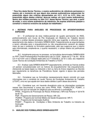 “ Para fins desta Norma Técnica, o exame audiométrico de referência permanece o
mesmo até o momento em que algum dos exames audiométricos sequenciais for
preenchido algum dos critérios apresentados em 4.2.1, 4.2.2 ou 4.2.3. Uma vez
preenchido algum destes critérios, deve-se realizar um novo exame audiométrico,
dentro dos moldes previstos no item 3.6.1 dessa Norma Técnica, que será, a partir
de então, o novo exame audimétrico de referência. Os exames anteriores passam a
constituir o histórico evolutivo da audição do trabalhador.”


8 - ROTINAS        PARA     ANÁLISES      DE   PROCESSOS        DE    APOSENTADORIAS
  ESPECIAIS

       8.1 - O profissional da área médico-pericial do quadro permanente do INSS,
preferencialmente com Curso de Pós Graduação em Medicina do Trabalho deverá
proceder a análise desses processos seguindo rotina aqui sugerida, e utilizando para o
assentamento dos dados o formulário DIRBEN 8248. Freqüentemente as argumentações
a serem utilizadas para o enquadramento ou não enquadramento carecem de espaço
maior do que o existente no formulário padronizado, pelo que sugere-se que o mesmo
seja informatizado, ampliando-se, o quanto necessário, o campo relativo às justificativas
técnicas.

       8.2 - Inicialmente procurar no processo os formulários denominados DIRBEN-8030
ou PPP ( Perfil Profissiográfico Previdenciário) até 31/12/02 , objeto do § 1º do Art. 58 da
Lei nº 8.213/91 com a redação dada pela Lei nº 9.032/95 e, se for o caso, seu respectivo
Laudo Técnico de Condições Ambientais do Trabalho (LTCAT);

      8.3 - Analisar cada DIRBEN-8030/PPP separadamente, emitindo ao final da análise
um parecer consubstanciado com os motivos de enquadramento/ não enquadramento,
oferecendo as bases legais ou indicando o item ou itens do Anexo respectivo ao Decreto
que regulamenta os benefícios da Previdência Social, vigente à época dos períodos
laborados;

      8.4 - Considerar que os formulários necessariamente devem coincidir em suas
informações com o conteúdo do Laudo Técnico de Condições Ambientais do Trabalho
(LTCAT), uma vez que aquele tem seus dados obtidos a partir desse documento;

      8.5 - Considerar que, em havendo divergência entre as informações constantes
nesses dois documentos e outros tais como PPRA, PGR, PCMSO,PCA, PCMAT, o
processo tem que ser baixado em diligência para se eliminar a contradição;
   PPRA - Programa de Prevenção de Riscos Ambientais ( NR-9 da Portaria nº 3214/78
   do M.T.E.
   PGR - Programa de Gerenciamento de Riscos ( NR- 22)
    PCMSO - Programa de Controle Médico de Saúde Ocupacional ( NR-7)
    PCA - Programa de Conservação Auditiva
   PCMAT - Programa de Condições e Meio Ambiente de Trabalho na Indústria da
   Contrução
   (NR-18)

9 - ANÁLISE DOS FORMULÁRIOS DIRBEN-8030/PPP


                                                                                          96
 