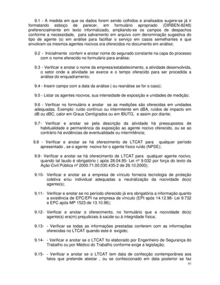 9.1 - A medida em que os dados forem sendo colhidos e analisados sugere-se já ir
formatando esboço de parecer, em formulário apropriado (DIRBEN-8248)
preferencialmente em texto informatizado, ampliando-se os campos de despachos
conforme a necessidade, para salvamento em arquivo com denominação sugestiva do
tipo de agente (s) em análise para facilitar o serviço em casos semelhantes e que
envolvam os mesmos agentes nocivos ora oferecidos no documento em análise;

   9.2 - Inicialmente conferir e anotar nome do segurado constante na capa do processo
      com o nome eferecido no formulário para análise;

   9.3 - Verificar e anotar o nome da empresa/estabelecimento, a atividade desenvolvida,
      o setor onde a atividade se exerce e o tempo oferecido para ser procedida a
      análise do enquadramento;

   9.4 - Inserir campo com a data da análise ( ou reanálise se for o caso);

   9.5 - Listar os agentes nocivos, sua intensidade de exposição e unidades de medição;

   9.6 - Verificar no formulário e anotar se as medições são oferecidas em unidades
   adequadas. Exemplo: ruído contínuo ou intermitente em dBA, ruídos de impacto em
   dB ou dBC, calor em Graus Centígrados ou em IBUTG, e assim por diante;

   9.7 - Verificar e anotar se pela descrição da atividade há pressupostos de
       habitualidade e permanência da exposição ao agente nocivo oferecido, ou se ao
       contrário há evidências de eventualidade ou intermitência;

  9.8 - Verificar e anotar se há oferecimento de LTCAT para qualquer período
      apresentado , se o agente nocivo for o agente físico ruído (NPSE);

   9.9 - Verificar e anotar se há oferecimento de LTCAT para qualquer agente nocivo,
       quando tal laudo é obrigatório ( após 28.04.95- Lei nº 9.032 por força do texto da
       Ação Civil Pública nº 2000.71.00.030.435-2 de 26.10.2000);

   9.10- Verificar e anotar se a empresa de vínculo fornecia tecnologia de proteção
         coletiva e/ou individual adequadas a neutralização da nocividade do(s)
         agente(s);

   9.11- Verificar e anotar se no período oferecido já era obrigatória a informação quanto
         a existência de EPC/EPI na empresa de vínculo (EPI após 14.12.98- Lei 9.732
         e EPC após MP 1523 de 13.10.96);

   9.12- Verificar e anotar o oferecimento, no formulário que a nocividade do(s)
         agente(s) era(m) prejudiciais à saúde ou à integridade física;

   9.13- - Verificar se todas as informações prestadas conferem com as informações
         oferecidas no LTCAT quando este é exigido;

   9.14- - Verificar e anotar se o LTCAT foi elaborado por Engenheiro de Segurança do
         Trabalho ou por Médico do Trabalho conforme exige a legislação;

   9.15- - Verificar e anotar se o LTCAT tem data de confecção contemporânea aos
         fatos que pretende atestar , ou se confeccionado em data posterior se faz
                                                                                        97
 