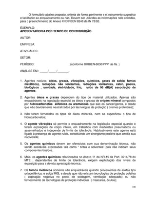 O formulário abaixo proposto, orienta de forma pertinente e é instrumento sugestivo
e facilitador ao enquadramento ou não. Devem ser utilizidas as informações nele contidas,
para o preenchimento do Anexo XI DIRBEN 8248 da IN 78/02.

EXEMPLO:
APOSENTADORIA POR TEMPO DE CONTRIBUIÇÃO

AUTOR:

EMPRESA:

ATIVIDADES:

SETOR:

PERÍODO:                              , (conforme DIRBEN-8030/PPP às fls. )

ANÁLISE EM : _____/_____/_______.


1. Agentes nocivos: óleos, graxas, vibrações, químicos, gases de solda( fumos
   metálicos), radiações não ionizantes, radiações ionizantes, calor, poeira,
   biológicos , umidade, eletricidade, frio, ruído de 96 dB(A) associação de
   agentes;

2. Agentes óleos e graxas dependem do tipo de material utilizados. Apenas são
   enquadráveis na legislação especial os óleos e graxas de origem mineral compostos
   por hidrocarbonetos alifáticos ou aromáticos que são os cancerígenos, e desde
   que não devidamente neutralizados por tecnologias de proteção ( cremes protetores);

3. Não foram fornecidos os tipos de óleos minerais, nem se especificou o tipo de
   hidrocarbonetos;

4. O agente vibrações só permite o enquadramento na legislação especial quando o
   forem exposições de corpo inteiro, em trabalhos com marteletes pneumáticos ou
   assemelhados e independe de limite de tolerância. Habitualmente este agente está
   ligado à presença do agente ruído, constituindo um sinergismo positivo que amplia sua
   nocividade;

5. Os agentes químicos devem ser oferecidos com sua denominação técnica, não
   sendo aceitáveis expressões tais como “ tintas e solventes” pois não indicam seus
   componentes básicos;

6. Mais, os agentes químicos relacionados no Anexo 11 da NR-15 da Port. 3214/78 do
   MTE , dependentes de limite de tolerância, exigem explicitação dos níveis de
   exposição para a devida apreciação técnica;

7. Os fumos metálicos somente são enquadráveis quando provenientes de soldas tipo
   oxiacetilênica, e solda MIG, e desde que não existam tecnologias de proteção coletiva
   ( aspiração negativa no ponto de soldagem, ventilação adequada) ou não
   fornecimento de tecnologias de proteção individual ( máscaras, óculos);

                                                                                        100
 