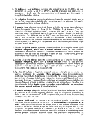 8. As radiações não ionizantes somente são enquadráveis até 05.03.97, por não
   constarem do Anexo IV do Dec. 2172/97, quando originadas das operações de
   soldagem, e desde que não adequadamente neutralizadas por tecnologias de
   proteção individual ou coletiva;

9. As radiações ionizantes são contempladas na legislação especial, desde que as
   exposições o sejam de modo habitual e permanente, em toda a jornada de trabalho,
   independentemente de limite de tolerância;

10. O agente calor não é proveniente de fontes artificiais, as únicas contempladas na
    legislação especial, ( item 1.1.1 Anexo III Dec. 53831/64, 2.0.4 do Anexo IV do Dec.
    3048/99 – Orientação Jurisprudencial nº 173 (SDI-1 TST – Art. 182 da IN nº 78) nem
    teve oferecimento dos níveis de exposição em graus centígrados conforme determina
    o Anexo III do Dec. 53831/64 nem em IBUTG conforme determinam os Anexos IV dos
    Dec. 2172/97 e 3048/99, nem se informa o tipo de atividade, se leve, moderada ou
    pesada, em relação aos níveis de dispêndio energético da atividade exercida, nem a
    atividade pressupõe exposição a tal agente de modo habitual nem permanente, o que
    impede a análise técnica;

11. Quanto ao agente poeiras somente são enquadráveis as de origem mineral como
    asbesto, manganês, sílica livre e carvão mineral, sendo os três primeiros
    dependentes de limites de tolerância, não tendo sido oferecido o tipo de material em
    suspensão, nem os níveis de exposição no setor em que o autor labora, pelo que
    tecnicamente não é possível o enquadramento;

12. Quanto ao agente poeiras somente são enquadráveis as de origem mineral como
    asbesto, manganês, sílica livre e carvão mineral, sendo os três primeiros
    dependentes de limites de tolerância, não tendo sido oferecido o tipo de material em
    suspensão, nem os níveis de exposição no setor em que o autor labora, pelo que
    tecnicamente não é possível o enquadramento;

13. Agentes biológicos: a legislação especial apenas contempla as exposições aos
    agentes biológicos de natureza infecto-contagiosa (alta transmissibilidade),
    existentes nas unidades hospitalares de isolamento, no preparo de vacinas, contato
    com animais infectados, trabalhos de necropsia e anatomia patológica, trabalhos de
    exumação de corpos , manipulação de resíduos de animais deteriorados, trabalhos em
    galerias, fossas e tanques de esgoto, esvaziamento de biodigestores, na coleta e na
    industrialização do lixo, desde que as exposições sejam habituais e permanentes e
    tais agentes sejam à saúde ou à integridade física ;

14. O agente umidade só permite enquadramento nas atividades realizadas em locais
    encharcados, e não simples manuseio de água como em lavanderias ou cozinhas, e
    limitado o enquadramento até 05.03.97, porquanto tal agente não mais é contemplado
    no Anexo IV do Dec. 2172/97;

15. O agente eletricidade só permite o enquadramento quando os trabalhos são
    realizados de modo habitual e permanente com tensões elétricas superiores a 250
    Volts, pressupondo-se trabalhos em linhas vivas e não simples operações como
    apertando botões em centrais protegidas, limitados os enquadramentos até 05.03.97,
    porquanto tal agente não mais é contemplado no Anexo IV do Dec. 2172/97. Os
    trabalhos realizados em linhas telefônicas localizadas próximas às linhas energizadas,
    embora possam ocasionar acidente típicos, não pressupõe enquadramento na
                                                                                       101
 