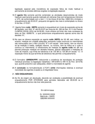 legislação especial pela inexistência de exposição fática de modo habitual e
   permanente às tensões elétricas exigidas na legislação especial;

16. O agente frio somente permite contemplar as atividades desenvolvidas de modo
    habitual e permanente quando realizado em câmaras frias com temperaturas inferiores
    a 12ºC, de conformidade com o ítem 1.1.2 do Anexo III do Dec. 53831/64 e limitado o
    enquadramento até 05.03.97, porquanto tal agente não mais é contemplado no Anexo
    IV do Dec. 2172/97;

17. Agente físico ruído (NEPS) somente é enquadrável em níveis de exposição acima de
   80 decibéis, com filtro “A” até 05.03.97 por força do Art. 292 do Dec. 611 e do Parecer
   CJ/MPAS 223/95 (DOU de 04.09.95), muito embora tal limite não mais constasse do
   texto do Dec. 83080/79 , o qual preconizava enquadramento apenas acima dos 90
   decibéis “A”;

18. No caso se oferece exposição ao agente ruído (NEPS) de XX dB, sem indicar, no
    entanto, medição em unidade adequada, porquanto ruídos contínuos ou intermitentes
    são mensurados com o filtro (circuito) “A” e em escala “ slow (lenta), nem se informa
    se tal medição é média, medição máxima ou mínima, nem se indica se o ruído é
    contínuo ou intermitente. O oferecimento de medição do agente ruído em dB nos
    permite pressupor medição em decibéis lineares, apenas adequados a medições do
    ruído de impacto, cujo limite de tolerância é de 130 dB ou 120 dB em escala “ C”. A
    exposição menor do que tal limite de tolerância não permite o enquadramento;


19. O formulário (DIRBEN/PPP) indica/omite a existência de tecnologias de proteção
    individual previstas na legislação trabalhista ( NR-6;NR-9 e NR-15 da Port. 3214/78)
    que, quando presente e por adequadas, elidem a nocividade do agente;

20. A conclusão no formulário/laudo (LTCAT) omite informações relativas à eventual
    nocividade dos agentes à saúde ou à integridade física;

21. NÃO ENQUADRADO;

22. Ao OL de origem em devolução, devendo ser analisada a possibilidade de eventual
    enquadramento POR ATIVIDADE para períodos laborados até 28.04.95 se o
    enquadramento técnico não tiver sido possível.



                                    Em dd/mm/aaaa

                                   Dr. XXXXXX XXXX
                                   Matrícula – SIAPE
                                   GBENIN XXXXXX




                                                                                       102
 