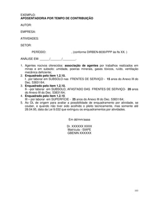 EXEMPLO:
APOSENTADORIA POR TEMPO DE CONTRIBUIÇÃO

AUTOR:

EMPRESA:

ATIVIDADES:

SETOR:

         PERÍODO:                  , (conforme DIRBEN-8030/PPP às fls XX. )

ANÁLISE EM: ______/_______/________.

1. Agentes nocivos oferecidos: associação de agentes por trabalhos realizados em
   minas e em subsolo: umidade, poeiras minerais, gases tóxicos, ruído, ventilação
   mecânica deficiente;
2. Enquadrado pelo item 1.2.10.
   I . por laborar em SUBSOLO nas FRENTES DE SERVIÇO - 15 anos do Anexo III do
   Dec. 53831/64;
3. Enquadrado pelo item 1.2.10.
   II- –por laborar em SUBSOLO, AFASTADO DAS FRENTES DE SERVIÇO- 20 anos
   do Anexo III do Dec. 53831/64;
4. Enquadrado pelo item 1.2.10.
   III – por laborar em SUPERFÍCIE - 25 anos do Anexo III do Dec. 53831/64;
5. Ao OL de origem para avaliar a possibilidade de enquadramento por atividade, se
   couber, e quando não tiver sido acolhido o pleito tecnicamente, mas somente até
   28.04.95, data da Lei 9.032 que extinguiu os enquadramentos por atividades.


                                 Em dd/mm/aaaa

                                Dr. XXXXXX XXXX
                                Matrícula - SIAPE
                                GBENIN XXXXXX




                                                                               103
 