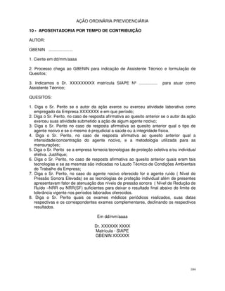 AÇÃO ORDINÁRIA PREVIDENCIÁRIA

10 - APOSENTADORIA POR TEMPO DE CONTRIBUIÇÃO

AUTOR:

GBENIN .....................

1. Ciente em dd/mm/aaaa

2. Processo chega ao GBENIN para indicação de Assistente Técnico e formulação de
Quesitos;

3. Indicamos o Dr. XXXXXXXXX matrícula SIAPE Nº ................        para atuar como
Assistente Técnico;

QUESITOS:

1. Diga o Sr. Perito se o autor da ação exerce ou exerceu atividade laborativa como
   empregado da Empresa XXXXXXX e em que período;
2. Diga o Sr. Perito, no caso de resposta afirmativa ao quesito anterior se o autor da ação
   exerceu suas atividade submetido a ação de algum agente nocivo;
3. Diga o Sr. Perito no caso de resposta afirmativa ao quesito anterior qual o tipo de
   agente nocivo e se o mesmo é prejudicial a saúde ou à integridade física.
4. Diga o Sr. Perito, no caso de resposta afirmativa ao quesito anterior qual a
   intensidade/concentração do agente nocivo, e a metodologia utilizada para as
   mensurações;
5. Diga o Sr. Perito se a empresa fornecia tecnologias de proteção coletiva e/ou individual
   efetiva. Justifique;
6. Diga o Sr. Perito, no caso de resposta afirmativa ao quesito anterior quais eram tais
   tecnologias e se as mesmas são indicadas no Laudo Técnico de Condições Ambientais
   do Trabalho da Empresa;
7. Diga o Sr. Perito, no caso do agente nocivo oferecido for o agente ruído ( Nível de
   Pressão Sonora Elevada) se as tecnologias de proteção individual além de presentes
   apresentavam fator de atenuação dos níveis de pressão sonora ( Nível de Redução de
   Ruído –NRR ou NRR(SF) suficientes para deixar o resultado final abaixo do limite de
   tolerância vigente nos períodos laborados oferecidos.
8. Diga o Sr. Perito quais os exames médicos periódicos realizados, suas datas
   respectivas e os correspondentes exames complementares, declinando os respectivos
   resultados.

                                       Em dd/mm/aaaa

                                      Dr. XXXXXX XXXX
                                      Matrícula - SIAPE
                                      GBENIN XXXXXX




                                                                                        104
 