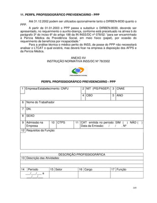 11. PERFIL PROFISSIOGRÁFICO PREVIDENCIÁRIO - PPP

       Até 31.12.2002 podem ser utilizados opcionalmente tanto o DIRBEN-8030 quanto o
PPP.
       A partir de 01.01.2003 o PPP passa a substituir o DIRBEN-8030, devendo ser
apresentado, no requerimento o auxílio-doença, conforme está preceituado na alínea b do
parágrafo 3º do inciso 6º do artigo 188 da IN INSS/DC nº 078/02: “para ser encaminhado
à Perícia Médica da Previdência Social, em meio físico (papel), por ocasião do
requerimento de benefícios por incapacidade.”
       Para a análise técnica o médico perito do INSS, de posse do PPP não necessitará
analisar o LTCAT o qual existirá, mas deverá ficar na empresa à disposição dos AFPS e
da Perícia Médica.

                                  ANEXO XV
                     INSTRUÇÃO NORMATIVA INSS/DC Nº 78/2002




                PERFIL PROFISSIOGRÁFICO PREVIDENCIÁRIO - PPP

 1 Empresa/Estabelecimento: CNPJ              2 NIT (PIS/PASEP) 3 CNAE

                                              4 CBO                 5 ANO

 6 Nome do Trabalhador

 7 DN.

 8 SEXO

 9 Admissão na         10 CTPS           11 CAT emitida no período: SIM ( ) NÃO (         )
   Empresa                                  Data da Emissão:   /    /  . Nº
12 Requisitos da Função:




                           DESCRIÇÃO PROFISSIOGRÁFICA
13 Descrição das Atividades:


14     Período        15 Setor             16 Cargo                 17 Função
     ___/___/___ a
      ___/___/___


                                                                                    105
 