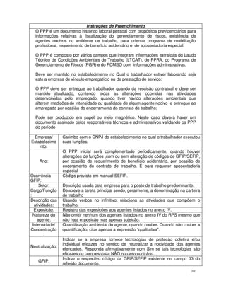 Instruções de Preenchimento
  O PPP é um documento histórico laboral pessoal com propósitos previdenciários para
  informações relativas à fiscalização do gerenciamento de riscos, existência de
  agentes nocivos no ambiente de trabalho, para orientar programa de reabilitação
  profissional, requerimento de benefício acidentário e de aposentadoria especial;

  O PPP é composto por vários campos que integram informações extraídas do Laudo
  Técnico de Condições Ambientais do Trabalho (LTCAT), do PPRA, do Programa de
  Gerenciamento de Riscos (PGR) e do PCMSO com informações administrativas;

  Deve ser mantido no estabelecimento no Qual o trabalhador estiver laborando seja
  este a empresa de vínculo empregatício ou de prestação de serviço;

  O PPP deve ser entregue ao trabalhador quando da rescisão contratual e deve ser
  mantido atualizado, contendo todas as alterações ocorridas nas atividades
  desenvolvidas pelo empregado, quando tiver havido alterações ambientais que
  alterem medições de intensidade ou qualidade de algum agente nocivo e entregue ao
  empregado por ocasião do encerramento do contrato de trabalho;

  Pode ser produzido em papel ou meio magnético. Neste caso deverá haver um
  documento assinado pelos responsáveis técnicos e administrativos validando os PPP
  do período

 Empresa/        Carimbo com o CNPJ do estabelecimento no qual o trabalhador executou
Estabelecime     suas funções;
    nto:
                 O PPP inicial será complementado periodicamente, quando houver
                 alterações de funções ,com ou sem alteração de códigos de GFIP/SEFIP,
    Ano:         por ocasião de requerimento de benefício acidentário, por ocasião de
                 enceramento de contrato de trabalho. E para requerer aposentadoria
                 especial
Ocorrência       Código previsto em manual SEFIP.
GFIP:
      Setor:     Descrição usada pela empresa para o posto de trabalho predominante.
Cargo/Função     Descreve a tarefa principal sendo, geralmente, a denominação na carteira
:                de trabalho
Descrição das    Usando verbos no infinitivo, relaciona as atividades que compõem o
   atividades:   trabalho.
   Exposição:    Registro das exposições aos agentes listados no anexo IV.
  Natureza do    Não omitir nenhum dos agentes listados no anexo IV do RPS mesmo que
     agente:     não haja exposição mas apenas sujeição.
  Intensidade/   Quantificação ambiental do agente, quando couber. Quando não couber a
Concentração     quantificação, citar apenas a expressão “qualitativa”.
         :
                 Indicar se a empresa fornece tecnologias de proteção coletiva e/ou
                 individual eficazes no sentido de neutralizar a nocividade dos agentes
Neutralização:
                 elencados. Responda afirmativamente com Sim se tais tecnologias são
                 eficazes ou com resposta NÃO no caso contrário.
                 Indicar o respectivo código da GFIP/SEFIP existente no campo 33 do
    GFIP:
                 referido documento.
                                                                                    107
 