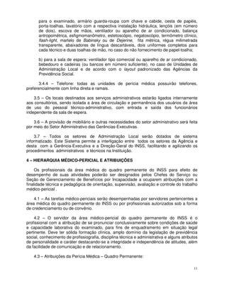 para o examinado, armário guarda-roupa com chave e cabide, cesta de papéis,
      porta-toalhas, lavatório com a respectiva instalação hidráulica, lençóis (em número
      de dois), escova de mãos, ventilador ou aparelho de ar condicionado, balança
      antropométrica, esfigmomanômetro, estetoscópio, negatoscópio, termômetro clínico,
      flash-light, martelo de Babinsky ou de Dejerine, fita métrica, régua milimetrada
      transparente, abaixadores de língua descartáveis, dois uniformes completos para
      cada técnico e duas toalhas de mão, no caso do não fornecimento de papel-toalha;

      b) para a sala de espera: ventilador tipo comercial ou aparelho de ar condicionado,
      bebedouro e cadeiras (ou bancos em número suficiente), no caso de Unidades de
      Administração Local e de acordo com o layout padronizado das Agências da
      Previdência Social.

       3.4.4 – Telefone: todas as unidades de perícia médica possuirão telefones,
preferencialmente com linha direta e ramais.

    3.5 – Os locais destinados aos serviços administrativos estarão ligados internamente
aos consultórios, sendo isolada a área de circulação e permanência dos usuários da área
de uso do pessoal técnico-administrativo, com entrada e saída dos funcionários
independente da sala de espera.

    3.6 – A provisão de mobiliário e outras necessidades do setor administrativo será feita
por meio do Setor Administrativo das Gerências-Executivas.

     3.7 – Todos os setores de Administração Local serão dotados de sistema
informatizado. Este Sistema permite a interligação entre todos os setores da Agência e
desta com a Gerência-Executiva e a Direção-Geral do INSS, facilitando e agilizando os
procedimentos administrativos e técnicos na Instituição.

4 – HIERARQUIA MÉDICO-PERICIAL E ATRIBUIÇÕES

     Os profissionais da área médica do quadro permanente do INSS para efeito de
desempenho de suas atividades poderão ser designados pelos Chefes do Serviço ou
Seção de Gerenciamento de Benefícios por Incapacidade a ocuparem atribuições com a
finalidade técnica e pedagógica de orientação, supervisão, avaliação e controle do trabalho
médico-pericial .

    4.1 – As tarefas médico-periciais serão desempenhadas por servidores pertencentes a
área médica do quadro permanente do INSS ou por profissionais autorizados sob a forma
de credenciamento ou de convênio.

    4.2 – O servidor da área médico-pericial do quadro permanente do INSS é o
profissional com a atribuição de se pronunciar conclusivamente sobre condições de saúde
e capacidade laborativa do examinado, para fins de enquadramento em situação legal
pertinente. Deve ter sólida formação clínica, amplo domínio da legislação de previdência
social, conhecimento de profissiografia, disciplina técnica e administrativa e alguns atributos
de personalidade e caráter destacando-se a integridade e independência de atitudes, além
da facilidade de comunicação e de relacionamento.

    4.3 – Atribuições da Perícia Médica – Quadro Permanente:

                                                                                             11
 