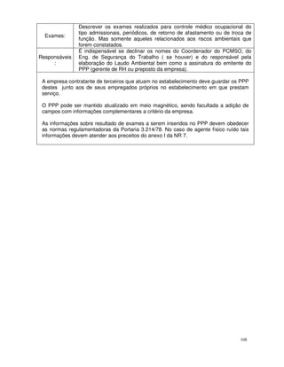 Descrever os exames realizados para controle médico ocupacional do
               tipo admissionais, periódicos, de retorno de afastamento ou de troca de
  Exames:
               função. Mas somente aqueles relacionados aos riscos ambientais que
               forem constatados.
               É indispensável se declinar os nomes do Coordenador do PCMSO, do
Responsáveis   Eng. de Segurança do Trabalho ( se houver) e do responsável pela
     :         elaboração do Laudo Ambiental bem como a assinatura do emitente do
               PPP (gerente de RH ou preposto da empresa).

 A empresa contratante de terceiros que atuam no estabelecimento deve guardar os PPP
 destes junto aos de seus empregados próprios no estabelecimento em que prestam
 serviço.

 O PPP pode ser mantido atualizado em meio magnético, sendo facultada a adição de
 campos com informações complementares a critério da empresa.

 As informações sobre resultado de exames a serem inseridos no PPP devem obedecer
 as normas regulamentadoras da Portaria 3.214/78. No caso de agente físico ruído tais
 informações devem atender aos preceitos do anexo I da NR 7.




                                                                                 108
 