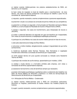 a) realizar exames médico-periciais nos próprios estabelecimentos do INSS, em
domicílio ou em hospitais;

b) fazer visitas de inspeção no local de trabalho para o reconhecimento do nexo
técnico, nos casos de doença profissional e de doenças do trabalho e para fins de
concessão de aposentadoria especial;

c) requisitar, quando necessário, exames complementares e pareceres especializados;

d) preencher o laudo e os campos da conclusão de perícia médica de sua competência;

e) preencher e entregar ao segurado a Comunicação de Resultado de Exame Médico
(CREM) ou a Comunicação de Resultado de Exame e Requerimento (CRER);

f) orientar o segurado, nos casos de inconformismo, para interposição de recurso à
JR/CRPS;

g) avaliar o potencial laborativo do segurado em gozo de benefício por incapacidade,
com vistas ao encaminhamento à readaptação/reabilitação profissional;

h) participar de Junta Médica nos casos de exame médico-pericial em fase de recurso;

i) zelar pela observância do Código de Ética Médica;

j) comunicar a chefia imediata, obrigatoriamente, qualquer irregularidade de que tenha
conhecimento;

l) manter-se atualizado sobre Normas Técnicas, Atos Normativos e Legislação
Previdenciária referentes à concessão de benefícios por incapacidade;

m) emitir parecer técnico em juízo quando convocado ou indicado como Assistente
Técnico do INSS;

n) participar das revisões de auxílio-doença, aposentadoria por invalidez, LOAS;

o) analisar o laudo técnico e o formulário emitidos pela empresa, com vistas a
concessão do benefício (aposentadoria especial);

p) assessorar tecnicamente a área de benefícios sempre que necessário;

q) prestar informações quantitativas e qualitativas sobre o andamento dos trabalhos nos
Setor de Perícia Médica da APS/UAA à Gerência e à chefia do Serviço/Seção de
Gerenciamento de Benefícios por Incapacidade.

4.4– Atribuições da Perícia Médica – Credenciada :

a) realizar exames médico-periciais para o INSS em consultórios particulares,
domicílios ou hospitais, preenchendo os laudos médicos nos modelos próprios do
Instituto;

b) sugerir, quando necessário, exames complementares e pareceres especializados;
                                                                                     12
 