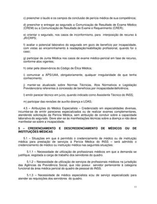 c) preencher o laudo e os campos da conclusão de perícia médica de sua competência;

   d) preencher e entregar ao segurado a Comunicação de Resultado de Exame Médico
   (CREM) ou a Comunicação de Resultado de Exame e Requerimento (CRER);

   e) orientar o segurado, nos casos de inconformismo, para interposição de recurso à
   JR/CRPS;

   f) avaliar o potencial laborativo do segurado em gozo de benefício por incapacidade,
   com vistas ao encaminhamento à readaptação/reabilitação profissional, quando for o
   caso;

   g) participar de Junta Médica nos casos de exame médico-pericial em fase de recurso,
   conforme atos vigentes;

   h) zelar pela observância do Código de Ética Médica;

   i) comunicar a APS/UAA, obrigatoriamente, qualquer irregularidade de que tenha
   conhecimento;

   j) manter-se atualizado sobre Normas Técnicas, Atos Normativos e Legislação
   Previdenciária referentes à concessão de benefícios por incapacidade/deficiência;

   l) emitir parecer técnico em juízo, quando indicado como Assistente Técnico do INSS;

   m) participar das revisões de auxílio-doença e LOAS;

    4.5 – Atribuições do Médico Especialista – Credenciado em especialidades diversas,
incumbe-se de emitir pareceres especializados ou de realizar exames complementares,
atendendo solicitação da Perícia Médica, sem atribuição de concluir sobre a capacidade
laborativa do segurado. Deve ater-se às manifestações técnicas sobre a doença e não deve
manifestar-se sobre a incapacidade.

5 – CREDENCIAMENTO             E   DESCREDENCIAMENTO           DE    MÉDICOS      OU   DE
INSTITUIÇÕES MÉDICAS

    5.1 – Situações em que é permitido o credenciamento de médico ou de instituição
médica para prestação de serviços à Perícia Médica do INSS – será admitido o
credenciamento de médico ou instituição médica nas seguintes situações:

        5.1.1 – Necessidade de utilização de profissionais médicos em que a demanda se
justifique, esgotada a carga de trabalho dos servidores do quadro.

       5.1.2 – Necessidade de utilização de serviços de profissionais médicos na jurisdição
das Agências da Previdência Social, que não possui servidor pertencente à categoria
funcional da área médica pericial do quadro de pessoal do INSS.

      5.1.3 – Necessidade de médico especialista e/ou de serviço especializado para
atender as requisições dos servidores do quadro.

                                                                                          13
 