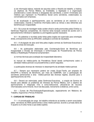 a) de informação básica, tratando de assuntos sobre a filosofia de trabalho, a história,
   os objetivos da Perícia Médica, as finalidades, a legislação e a organização
   previdenciária e sobre deveres e obrigações dos servidores, a serem ministrados aos
   médicos que ingressam na Previdência Social como servidores, credenciados ou
   conveniados com empresas;

   b) de atualização e aperfeiçoamento, para os servidores já em exercício e os
   credenciados, visando a mantê-los informados sobre as rotinas e atos referentes aos
   benefícios por incapacidade.

    6.3 – Os cursos de reciclagem terão caráter oficial e serão promovidos pelas Chefias ou
Gerências Regionais competentes. Os mesmos terão duração variável de acordo com o
aproveitamento individual e repetidos ou prorrogados quando necessário.

    6.4 – As palestras e reuniões serão feitas pelos órgãos de supervisão para orientação
direta, entrosamento entre as APS/UAA, avaliação e controle de resultados.

   6.5 – A divulgação de atos será feita pelos órgãos centrais às Gerências-Executivas e
dessas às áreas de execução.

    6.6 – As publicações elaboradas pela Coordenação-Geral de Benefícios por
Incapacidade e Divisão de Orientação e Uniformização de Procedimentos de Perícia
Médica e Reabilitação Profissional compreendem:

   a) normas técnicas para avaliação da incapacidade laborativa;

   b) manual do médico-perito da Previdência Social dando conhecimento sobre a
   atividade médico-pericial e os procedimentos a serem seguidos;

   c) publicações diversas de interesse no desempenho da atividade médico-pericial.

    6.7 – Sempre que necessário poderá ser criado Grupo-Tarefa, por proposta da
DOUPPR à Diretoria de Benefícios, por meio da CGBENIN, com a participação de
servidores pertencentes à área médico-pericial das diversas regiões, atuando para o
aperfeiçoamento da linha.

     6.8 – Deverá ser estimulada, pelas Gerências-Executivas, a criação de Centros de
Estudo para debater os problemas de interesse da Perícia Médica, com o objetivo de
aprimoramento e integração intra e extra-institucional, utilizando-se de recursos
informatizados como Intranet, fórum de discussão, treinamento à distância, entre outros.

   6.9 – Cursos de Pós-Graduação/Especialização, especialmente em Medicina do
Trabalho, Ergonomia e Perícia Ambiental.

7 – CARGAS DE TRABALHO

    7.1 – A conceituação de carga de trabalho entende-se as tarefas a serem executadas
pelos servidores do INSS pertencentes à área médico-pericial, durante a jornada diária de
4 (quatro) ou 8 (oito) horas a que estão sujeitos.


                                                                                         16
 