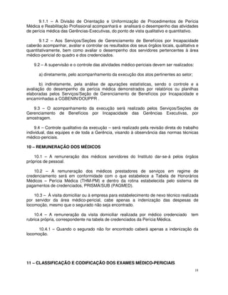 9.1.1 – A Divisão de Orientação e Uniformização de Procedimentos de Perícia
Médica e Reabilitação Profissional acompanhará e analisará o desempenho das atividades
de perícia médica das Gerências-Executivas, do ponto de vista qualitativo e quantitativo.

       9.1.2 – Aos Serviços/Seções de Gerenciamento de Benefícios por Incapacidade
caberão acompanhar, avaliar e controlar os resultados dos seus órgãos locais, qualitativa e
quantitativamente, bem como avaliar o desempenho dos servidores pertencentes à área
médico-pericial do quadro e dos credenciados.

   9.2 – A supervisão e o controle das atividades médico-periciais devem ser realizados:

      a) diretamente, pelo acompanhamento da execução dos atos pertinentes ao setor;

       b) indiretamente, pela análise de apurações estatísticas, sendo o controle e a
avaliação do desempenho da perícia médica demonstrados por relatórios ou planilhas
elaboradas pelos Serviços/Seção de Gerenciamento de Benefícios por Incapacidade e
encaminhadas a CGBENIN/DOUPPR .

   9.3 – O acompanhamento da execução será realizado pelos Serviços/Seções de
Gerenciamento de Benefícios por Incapacidade das Gerências Executivas, por
amostragem.

    9.4 – Controle qualitativo da execução – será realizado pela revisão direta do trabalho
individual, das equipes e de toda a Gerência, visando à observância das normas técnicas
médico-periciais.

10 – REMUNERAÇÃO DOS MÉDICOS

    10.1 – A remuneração dos médicos servidores do Instituto dar-se-à pelos órgãos
próprios de pessoal.

    10.2 – A remuneração dos médicos prestadores de serviços em regime de
credenciamento será em conformidade com o que estabelece a Tabela de Honorários
Médicos – Perícia Médica (THM-PM) e dentro da rotina estabelecida pelo sistema de
pagamentos de credenciados, PRISMA/SUB (PAGMED).

    10.3 – À visita domiciliar ou à empresa para estabelecimento de nexo técnico realizada
por servidor da área médico-pericial, cabe apenas a indenização das despesas de
locomoção, mesmo que o segurado não seja encontrado.

    10.4 – A remuneração da visita domiciliar realizada por médico credenciado         tem
rubrica própria, correspondente na tabela de credenciados da Perícia Médica.

      10.4.1 – Quando o segurado não for encontrado caberá apenas a indenização da
locomoção.




11 – CLASSIFICAÇÃO E CODIFICAÇÃO DOS EXAMES MÉDICO-PERICIAIS
                                                                                           18
 