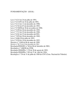 FUNDAMENTAÇÃO LEGAL:



Lei n.º 8.213 de 24 de julho de 1991;
Lei n.º 8.212/91 de 24 de julho de 1991;
Lei n.º 8.112 de 11 de dezembro de 1990;
Lei n.º 8.742 de 07 de dezembro de 1993;
Lei n.º 9.720/98 de 30 de novembro de 1998;
Lei n.º 9.250 de 26 de dezembro de 1995;
Lei n.º 7.713 de 22 de dezembro de 1988;
Lei n.º 8.541 de 23 de dezembro de1992;
Lei n.º 7.070 de 20 de dezembro de 1982;
Lei n.º 8.686 20 de julho de 1993;
Lei n.º 9.528 de 10 de dezembro de 1997;
Decreto n.º 3.048 de 06 de maio de 1999;
Decreto n.º 86.714 de 10 de dezembro de 1981;
Resolução/INSS/DC n.º 60 de 06 de Setembro de 2001;
Resolução n.º 1488/98 do CFM;
Resolução INSS/PR n° 170 de 30 de agosto de 1993;
Resolução INSS/PR n° 203 de 27 de abril de 1994;
Resolução n° 734 de 31 de julho de 1989 do CNT (Cons. Nacional de Trânsito)
 