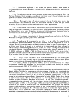 12.1 – Documentos sigilosos – os laudos de perícia médica, bem como a
documentação que contenha registro de diagnóstico, serão tratados como documentos
sigilosos.

    12.2 – Procedimento quando os documentos sigilosos transitarem fora do Setor de
Perícias Médicas. Nesta situação, deverão ser mantidos em envelopes fechados que só
poderão ser abertos por autoridade médica competente.

      12.2.1 – Os responsáveis pela abertura dos envelopes deverão, após exame da
documentação e sua reinclusão, apor sua assinatura próximo ao local em que forem
abertos e fechá-los com fita adesiva transparente para cobrir a assinatura.

    12.3 – Os servidores administrativos e técnicos que manipulam documentos com as
características mencionadas no subitem 12.1 estão igualmente sujeitos à guarda do sigilo
profissional, bem como ficam obrigados a fornecer ao Instituto quaisquer dados colhidos no
exercício de suas atividades que sejam de interesse da instituição.

      12.3.1 – É vedada a manipulação de documentos sigilosos nos Setores de Perícia
Médica e na Direção-Geral por pessoal não autorizado.

     12.4 – Procedimento do médico-perito em Juízo – se o médico for pessoalmente
indicado para prestar depoimento em processo criminal, deverá comparecer a Juízo e
declarar ao Juiz que está proibido de depor nos termos do Código de Processo Penal. Tal
proibição pode deixar de existir se o profissional for desobrigado do sigilo pela parte
interessada (art. 207 do Código Penal). Isso, porém, não privará a Justiça Pública de obter
os laudos relativos a pessoas examinadas pelos médicos do Instituto (Parecer PGC –
1.138/74, publicado no BS/DG n.º 29, de 14 de fevereiro de 1975). Porém, se o médico-
perito for nomeado judicialmente como assistente técnico para responder quesitos em uma
ação ordinária, deve proceder conforme foi mencionado em 12.3.1.

       12.4.1 – O juiz poderá requisitar o laudo existente ao Instituto que tem a obrigação
de fornecê-lo, não o médico. Ainda que no momento da requisição o autor do laudo já não
esteja em exercício, persiste a obrigação do INSS de atender à mesma.
       Em ações judiciais, o prontuário médico, exames complementares ou outros
documentos poderão ser liberados por autorização expressa (por escrito) do próprio
assistido ou segurado (RES CFM,1.488/98, art 9º).

     12.5 – Entrega de cópia do laudo ao segurado – Quando o segurado solicita cópia do
Laudo Médico-Pericial e/ou seus exames complementares, o Instituto tem a obrigação de
fornecê-lo desde que o segurado solicitante seja devidamente identificado; em atenção ao
dispositivo constitucional contido no art. 5º inciso II: “Ninguém será obrigado a fazer ou
deixar de fazer alguma coisa se não em virtude da Lei” e inciso XXXIII “Todos têm o direito
a receber dos órgãos públicos informações de seu interesse particular ou de interesse
coletivo ou geral que serão prestadas no prazo da Lei, sob pena de responsabilidade,
ressalvadas aquelas cujo sigilo seja imprescindível à segurança da sociedade e do Estado”.
As informações contidas na documentação médica pertencem ao segurado e ao INSS que
mantém a sua posse no sentido físico e é responsável pela sua guarda, por período
indeterminado, podendo o segurado ter acesso ao que lhe diz respeito. O fornecimento de
cópias parciais ou completas dos referidos documentos médicos não implica qualquer
infração ética ou na quebra do sigilo profissional, desde que atenda ao interesse do
segurado, ressalvadas aquelas cujo sigilo seja imprescindível à segurança da sociedade e


                                                                                         19
 