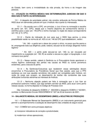 do Estado, bem como a inviolabilidade da vida privada, da honra e da imagem das
pessoas.

13 – ATUAÇÃO DA PERÍCIA MÉDICA NAS DETERMINAÇÕES JUDICIAIS EM QUE O
INSS NÃO É PARTE OU INTERESSADO

   13.1 - A despeito da autoridade judicial, não constitui atribuição da Perícia Médica do
INSS atuar em demandas judiciais em que o Instituto não é parte ou interessado.

        13.1.1 – De acordo com o CPC, em princípio, o Juiz é livre na nomeação e escolha
do perito (art. 421, CPC), desde que o mesmo disponha de conhecimento técnico e
científico para o caso (art. 145,CPC) e tenha inscrição no órgão de classe correspondente
(art.145, § 10, CPC).

      13.1.2 – Diante da indicação do Juiz para que o INSS faça perícia, a única
possibilidade reside na norma do art. 423 c/c art. 146 do CPC que estabelecem, verbis :

             “ Art. 146 – o perito tem o dever de cumprir o ofício, no prazo que lhe assina a
lei, empregando toda sua diligência; pode, todavia, escusar-se do encargo alegando motivo
legítimo”

            “ Art. 423 – o perito pode escusar-se (art. 146) ou ser recusado por
impedimento ou suspeição (art. 138, III) ao aceitar a escusa ou julgar a impugnação, o Juiz
nomeará novo perito”.

       13.1.3 – Nesse sentido, caberá à Gerência ou à Procuradoria locais apontarem o
motivo legítimo (sobrecarga dos peritos nas causas do INSS ou outros porventura
existentes), para a escusa do perito.

       13.1.4 – As Gerências-Executivas que receberem essas solicitações devem
encaminhar à Procuradoria da Previdência Social que lhes assiste, para que a PPS
esclareça ao Juiz que aqueles servidores não podem ser compelidos pelo Instituto, em
razão do cargo que ocupam, ao desempenho de tarefas não constantes das suas
atribuições funcionais estranhas ao interesse do Instituto.

       13.1.5 – Nenhuma objeção poderá ser feita à nomeação que o Juiz fizer ao
profissional autônomo médico, que seja também servidor do INSS, para atuar como perito
nessas causas, na forma disposta no Código de Processo Civil.

       Obs: Extraídos do despacho DCBEN n.º 393/2000 e despacho DCBEN n.º 62/2001,
contidos no Memorando-Circular INSS/DIRBEN N.º 027 de 20 de fevereiro de 2001.

14 – BALANCETE MENSAL DE DESEMPENHO (BMD2) e BOLETINS DE PRODUÇÃO

   14.1 – O Balancete Mensal de Desempenho (BMD2) é um instrumento gerencial para
permitir o acompanhamento e avaliação de desempenho das unidades do seguro social.

    14.2 – O BMD2 tem como principais objetivos:

    a) incorporar indicadores de correção e produtividade;

    b) modernizar rotinas operacionais;


                                                                                           20
 